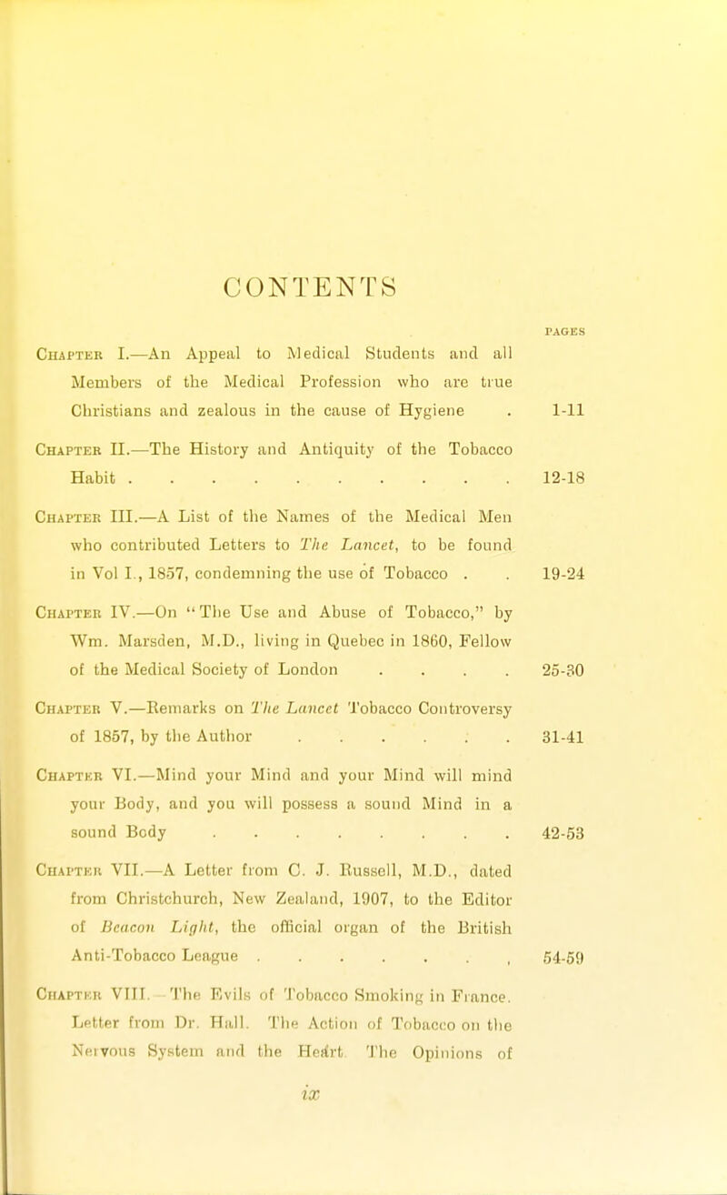 CONTENTS Chapter I.—An Appeal to Medical Students and all Members of the Medical Profession who are true Christians and zealous in the cause of Hygiene . 1-11 Chapter II.—The History and Antiquity of the Tobacco Habit 12-18 Chapter III.—A List of the Names of the Medical Men who contributed Letters to Tin; Lancet, to be found in Vol I., 18.37, condemning the use of Tobacco . . 19-24 Chapter IV.—On The Use and Abuse of Tobacco, by Wm. Marsden, M.D., living in Quebec in 1860, Fellow of the Medical Society of London .... 25-30 Chapter V.—Remarks on The Lancet Tobacco Controversy of 1857, by the Author 31-41 Chaptkr VI.—Mind your Mind and your Mind will mind your Body, and you will possess a sound Mind in a sound Body 42-53 Chapter VII.—A Letter from C. J. Russell, M.D., dated from Christchurch, New Zealand, 1907, to the Editor of Beacon Light, the oflicial organ of the British Anti-Tobacco League ....... 54-59 Ciiaptkk VIII. The Evils of Tobacco Smoking in France. Letter from Dr. Hall. The Action of Tobacco on the Nhivous Sy.stem and the Herfrt The Opinions of