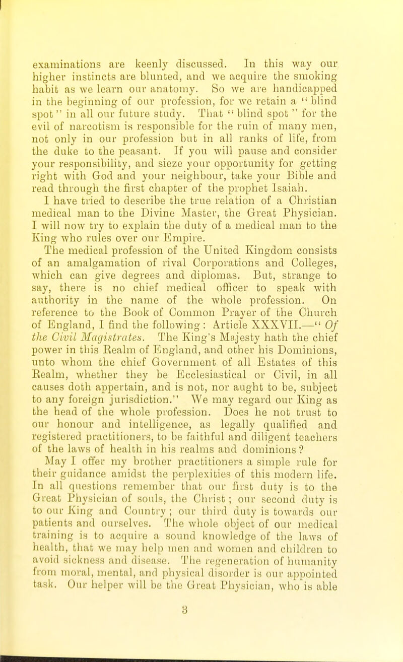 higher instincts are bhmCed, and we acquire the smoking habit as we learn our anatomy. So we are handicapped in the beginning of our profession, for we retain a  blind spot in all our future study. That  blind spot  for the evil of narcotism is responsible for the ruin of many men, not only in our profession but in all ranks of life, from the duke to the peasant. If you will pause and consider your responsibility, and sieze your opportunity for getting right with God and your neighbour, take your Bible and read through the first chapter of the prophet Isaiah. I have tried to describe the true relation of a Christian medical man to the Divine Master, the Great Physician. I will now try to explain the duty of a medical man to the King who rules over our Empire. The medical profession of the United Kingdom consists of an amalgamation of rival Corporations and Colleges, which can give degrees and diplomas. But, strange to say, there is no chief medical officer to speak with authority in the name of the whole profession. On reference to the Book of Common Prayer of the Church of England, I find the following: Article XXXVII.— Of the Civil Magistrates. The King's Majesty hath the chief power in this Realm of England, and other his Dominions, unto whom the chief Government of all Estates of this Realm, whether they be Ecclesiastical or Civil, in all causes doth appertain, and is not, nor aught to be, subject to any foreign jurisdiction. We may regard our King as the head of the whole profession. Does he not trust to our honour and intelligence, as legally qualified and registered practitioners, to be faithful and diligent teachers of the laws of health in his realms and dominions ? May I offer my brother practitioners a simple rule for their guidance amidst the perplexities of this modern life. In all questions remember that our first duty is to the Great Physician of souls, the Christ ; our second duty is to our King and Country; our third duty is towards our patients and our.selves. The whole object of our medical training is to acquire a sound knowledge of the laws of health, that we nuiy help men and women and children to avoid sickness and disease. The regeneration of humanity from moral, mental, and physical disorder is our appointed task. Our helper will be the Great Physician, who is able 3