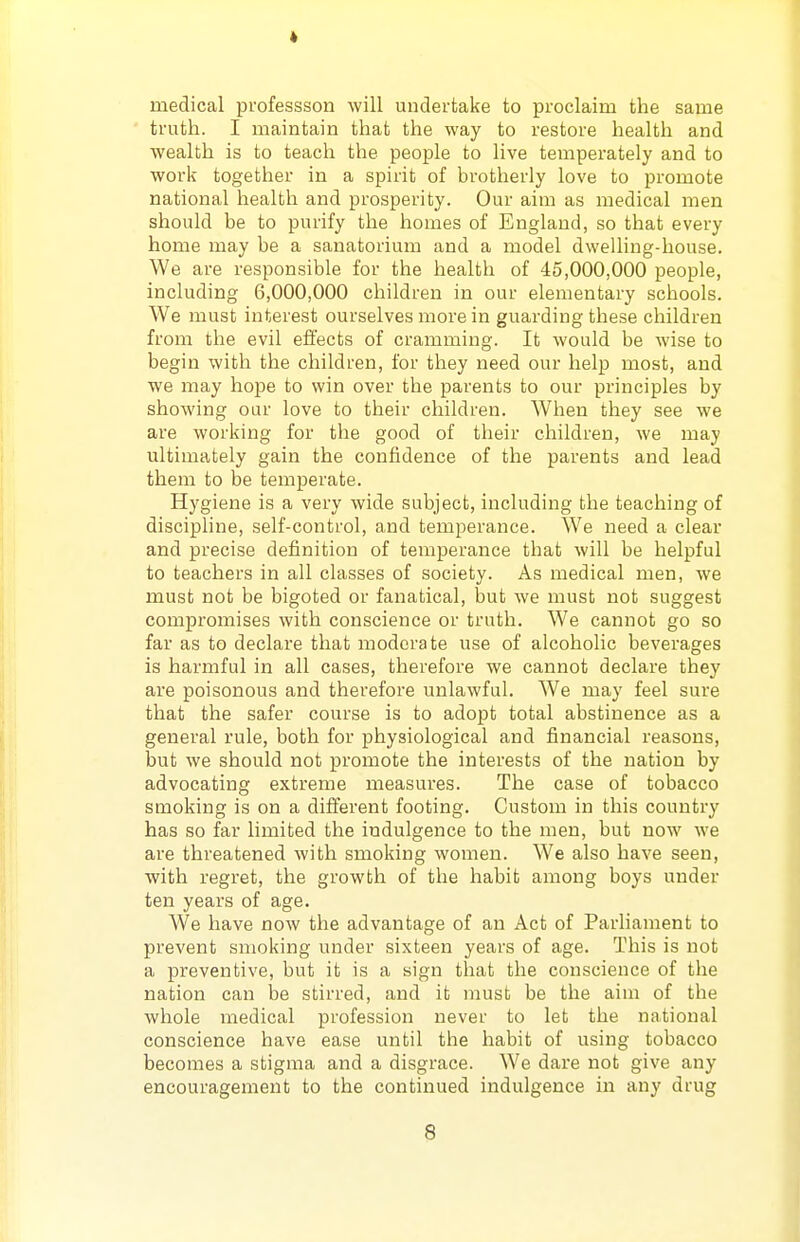 medical professson will undertake to proclaim the same ' truth. I maintain that the way to restore health and wealth is to teach the people to live temperately and to work together in a spirit of brotherly love to promote national health and prosperity. Our aim as medical men should be to purify the homes of England, so that every home may be a sanatorium and a model dwelling-house. We are responsible for the health of 45,000,000 people, including 6,000,000 children in our elementary schools. We must interest ourselves more in guarding these children from the evil effects of cramming. It would be wise to begin with the children, for they need our help most, and we may hope to win over the parents to our principles by showing our love to their children. When they see we are working for the good of their children, we may ultimately gain the confidence of the parents and lead them to be temperate. Hygiene is a very wide subject, including the teaching of discipline, self-control, and temperance. We need a clear and precise definition of temperance that will be helpful to teachers in all classes of society. As medical men, we must not be bigoted or fanatical, but we must not suggest compromises with conscience or truth. We cannot go so far as to declare that moderate use of alcoholic beverages is harmful in all cases, therefore we cannot declare they are poisonous and therefore unlawful. We may feel sure that the safer course is to adopt total abstinence as a general rule, both for physiological and financial reasons, but we should not promote the interests of the nation by advocating extreme measures. The case of tobacco smoking is on a different footing. Custom in this country has so far limited the indulgence to the men, but now we are threatened with smoking women. We also have seen, with regret, the growth of the habit among boys under ten years of age. We have now the advantage of an Act of Parhament to prevent smoking under sixteen years of age. This is not a preventive, but it is a sign that the conscience of the nation can be stirred, and it must be the aim of the whole medical profession never to let the national conscience have ease until the habit of using tobacco becomes a stigma and a disgrace. We dare not give any encouragement to the continued indulgence in any drug