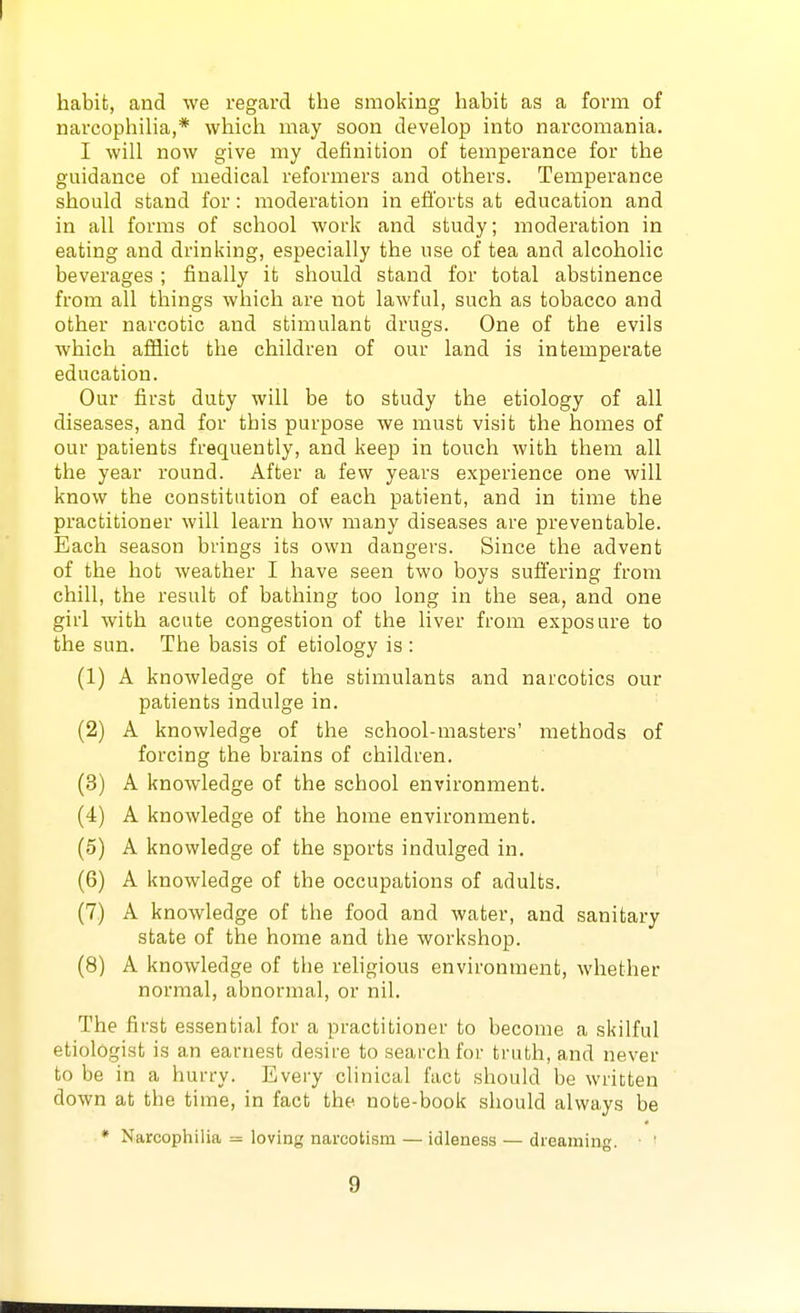 habit, and we regard the smoking habit as a form of narcophilia,* which may soon develop into narcomania. I will now give my definition of temperance for the guidance of medical reformers and others. Temperance should stand for: moderation in efforts at education and in all forms of school work and study; moderation in eating and drinking, especially the use of tea and alcoholic beverages ; finally it should stand for total abstinence from all things which are not lawful, such as tobacco and other narcotic and stimulant drugs. One of the evils which afiiict the children of our land is intemperate education. Our first duty will be to study the etiology of all diseases, and for this purpose we must visit the homes of our patients frequently, and keep in touch with them all the year round. After a few years experience one will know the constitution of each patient, and in time the practitioner will learn how many diseases are preventable. Each season brings its own dangers. Since the advent of the hot weather I have seen two boys suffering from chill, the result of bathing too long in the sea, and one girl with acute congestion of the liver from exposure to the sun. The basis of etiology is: (1) A knowledge of the stimulants and narcotics our patients indulge in. (2) A knowledge of the school-masters' methods of forcing the brains of children. (3) A knowledge of the school environment. (4) A knowledge of the home environment. (5) A knowledge of the sports indulged in. (6) A knowledge of the occupations of adults. (7) A knowledge of the food and water, and sanitary state of the home and the workshop. (8) A knowledge of the religious environment, whether normal, abnormal, or nil. The first essential for a practitioner to become a skilful etiolOgist is an earnest desire to search for truth, and never to be in a hurry. Every clinical fact should be written down at the time, in fact the note-book should always be * Narcophilia = loving narcotism — idleness — dreaming. ■ '