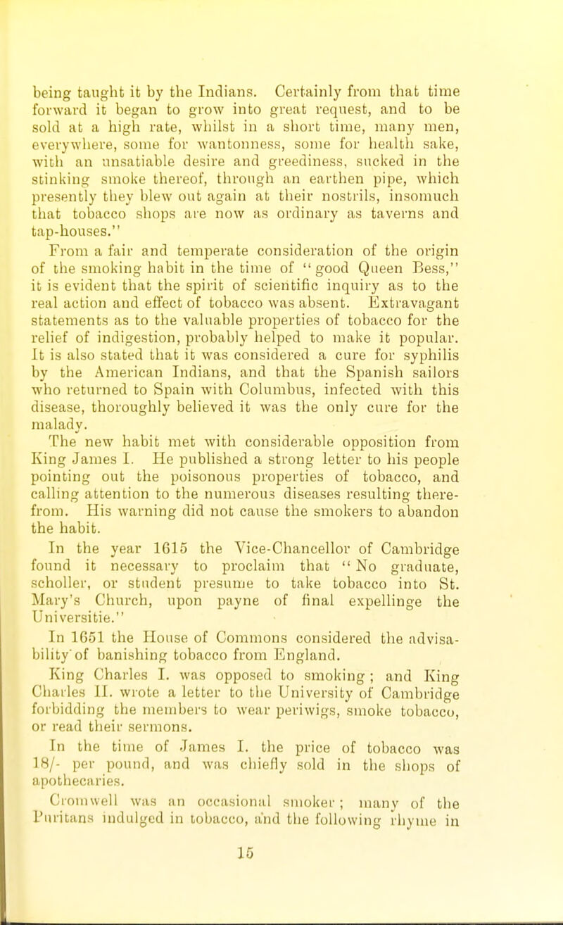 being taught it by the Indians. Certainly from that time forward it began to grow into great request, and to be sold at a high rate, whilst in a short time, many men, everywhere, some for wantonness, some for health sake, with an unsatiable desire and greediness, sucked in the stinking smoke thereof, through an earthen pipe, which presently they blew out again at their nostrils, insomuch that tobacco shops are now as ordinary as taverns and tap-houses. From a fair and temperate consideration of the origin of the smoking habit in the time of good Queen Bess, it is evident that the spirit of scientific inquiry as to the real action and effect of tobacco was absent. Extravagant statements as to the valuable properties of tobacco for the relief of indigestion, probably helped to make it popular. It is also stated that it was considered a cure for syphilis by the American Indians, and that the Spanish sailors who returned to Spain with Columbus, infected with this disease, thoroughly believed it was the only cure for the malady. The new habit met with considerable opposition from King James I. He published a strong letter to his people pointing out the poisonous properties of tobacco, and calling attention to the numerous diseases resulting there- from. His warning did not cause the smokers to abandon the habit. In the year 1615 the Vice-Chancellor of Cambridge found it necessary to proclaim that  No graduate, scholler, or student presume to take tobacco into St. Mary's Church, upon payne of final expellinge the Universitie. In 1651 the House of Commons considered the advisa- bility'of banishing tobacco from England. King Charles I. was opposed to smoking; and King Charles 11. wrote a letter to the University of Cambridge forbidding the membei's to wear periwigs, smoke tobacco, or read their sermons. In the time of James I. the price of tobacco was 18/- per pound, and was chiefly sold in the shops of apothecaries, Cromwell was an occasional smoker ; many of tlie Puritans indulged in tobacco, and the following rhyme in