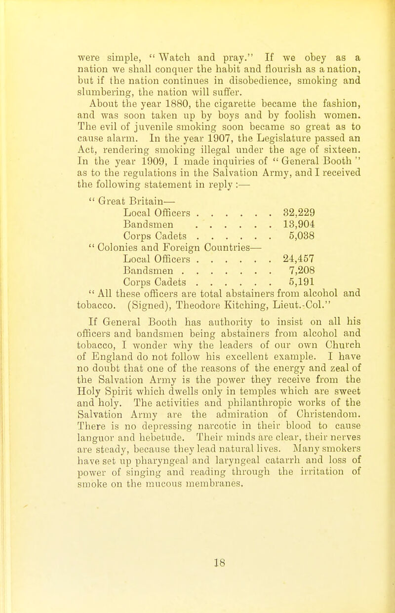 were simple,  Watch and pray. If we obey as a nation we shall conquer the habit and flourish as a nation, but if the nation continues in disobedience, smoking and slumbering, the nation will suffer. About the year 1880, the cigarette became the fashion, and was soon taken up by boys and by foolish women. The evil of juvenile smoking soon became so great as to cause alarm. In the year 1907, the Legislature passed an Act, rendering smoking illegal under the age of sixteen. In the year 1909, I made inquiries of  General Booth  as to the regulations in the Salvation Army, and I received the following statement in reply :—  Great Britain— Local Officers 32,229 Bandsmen 13,904 Corps Cadets 5,038  Colonies and Foreign Countries— Local Officers 24,457 Bandsmen 7,208 Corps Cadets 5,191  All these officers are total abstainers from alcohol and tobacco. (Signed), Theodore Kitching, Lieut.-Col. If General Booth has authority to insist on all his officers and bandsmen being abstainers from alcohol and tobacco, I wonder why the leaders of our own Church of England do not follow his excellent example. I have no doubt that one of the reasons of the energy and zeal of the Salvation Army is the power they receive from the Holy Spirit which dwells only in temples which are sweet and holy. The activities and philanthropic works of the Salvation Army are the admiration of Christendom. There is no depressing narcotic in their blood to cause languor and hebetude. Their minds are clear, their nerves are steady, because they lead natural lives. Many smokers have set up pharyngeal and laryngeal catarrh and loss of power of singing and reading through the irritation of smoke on the mucous membranes.
