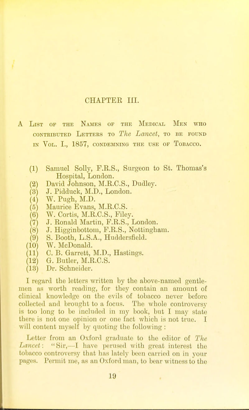 A List op the Names of the Medical Men who CONTRIBUTED LeTTEES TO Tlie LanCCt, TO BE FOUND IN Vol. I., 1857, condemning the use of Tobacco. (1) Samuel Solly, F.R.S., Surgeon to St. Thomas's Hospital, London. (2) David Johnson, M.R.C.S., Dudley. (3) J. Pidduck, M.D., London. (4) W. Pugh, M.D. (5) Maurice Evans, M.R.C.S. (6) W. Cortis, M.R.C.S., Filey. (7) J. Ronald Martin, P.R.S., London. (8) J. Higginbottom, F.R.S., Nottingham. (9) S. Booth, L.S.A., Huddersfield. (10) W. McDonald. (11) C. B. Garrett, M.D., Hastings. (12) G. Butler, M.R.C.S. (13) Dr. Schneider. I regard the letters Avritten by the above-named gentle- men as worth reading, for they contain an amount of clinical knowledge on the evils of tobacco never before collected and brought to a focus. The whole controversy is too long to be included in my book, but I may state there is not one opinion or one fact which is not true. I will content myself by quoting the following : Letter from an Oxford graduate to the editor of Tlic Lancp.t: Sir,—I have perused with great interest the tobacco controversy that has lately been cai'ried on in your pages. Permit me, as an Oxford man, to bear witness to the