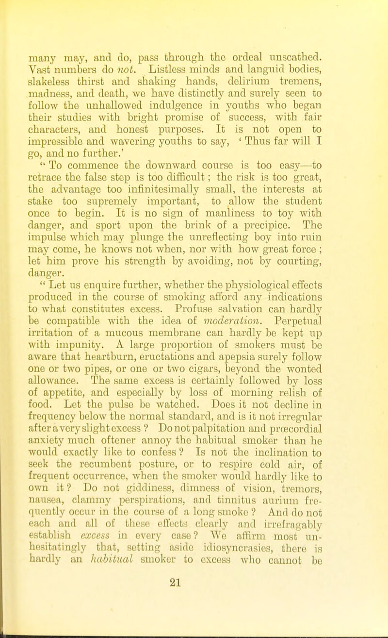 many may, and do, pass through the ordeal unscathed. Vast numbers do not. Listless minds and languid bodies, slakeless thirst and shaking hands, delirium tremens, madness, and death, we have distinctly and surely seen to follow the unhallowed indulgence in youths who began their studies with bright promise of success, with fair characters, and honest purposes. It is not open to impressible and wavering youths to say, ' Thus far will I go, and no further.'  To commence the downward course is too easy—to retrace the false step is too difficult; the risk is too great, the advantage too infinitesimally small, the interests at stake too supremely important, to allow the student once to begin. It is no sign of manliness to toy with danger, and sport upon the brink of a precipice. The impulse which may plunge the unreflecting boy into ruin may come, he knows not when, nor with how great force ; let him prove his strength by avoiding, not by courting, danger.  Let us enquire further, whether the physiological effects produced in the course of smoking afford any indications to what constitutes excess. Profuse salvation can hardly be compatible with the idea of moderation. Perpetual irritation of a mucous membrane can hardly be kept up with impunity. A large proportion of smokers must be aware that heartburn, eructations and apepsia surely follow one or two pipes, or one or two cigars, beyond the wonted allowance. The same excess is certainly followed by loss of appetite, and especially by loss of morning relish of food. Let the pulse bo watched. Does it not decline in frequency below the normal standard, and is it not irregular after a very slight excess ? Do not palpitation and proecordial anxiety much oftener annoy the habitual smoker than he would exactly like to confess ? Is not the inclination to seek the recumbent posture, or to respire cold air, of frequent occurrence, when the smoker would hardly like to own it ? Do not giddiness, dimness of vision, tremors, nausea, clammy perspirations, and tinnitus auriuin fre- quently occur in the course of a long smoke ? And do not each and all of these effects clearly and irrefragably establish excess in every case ? We affirm most un- hesitatingly that, setting aside idiosyncrasies, there is hardly an habitual smoker to excess who cannot bo