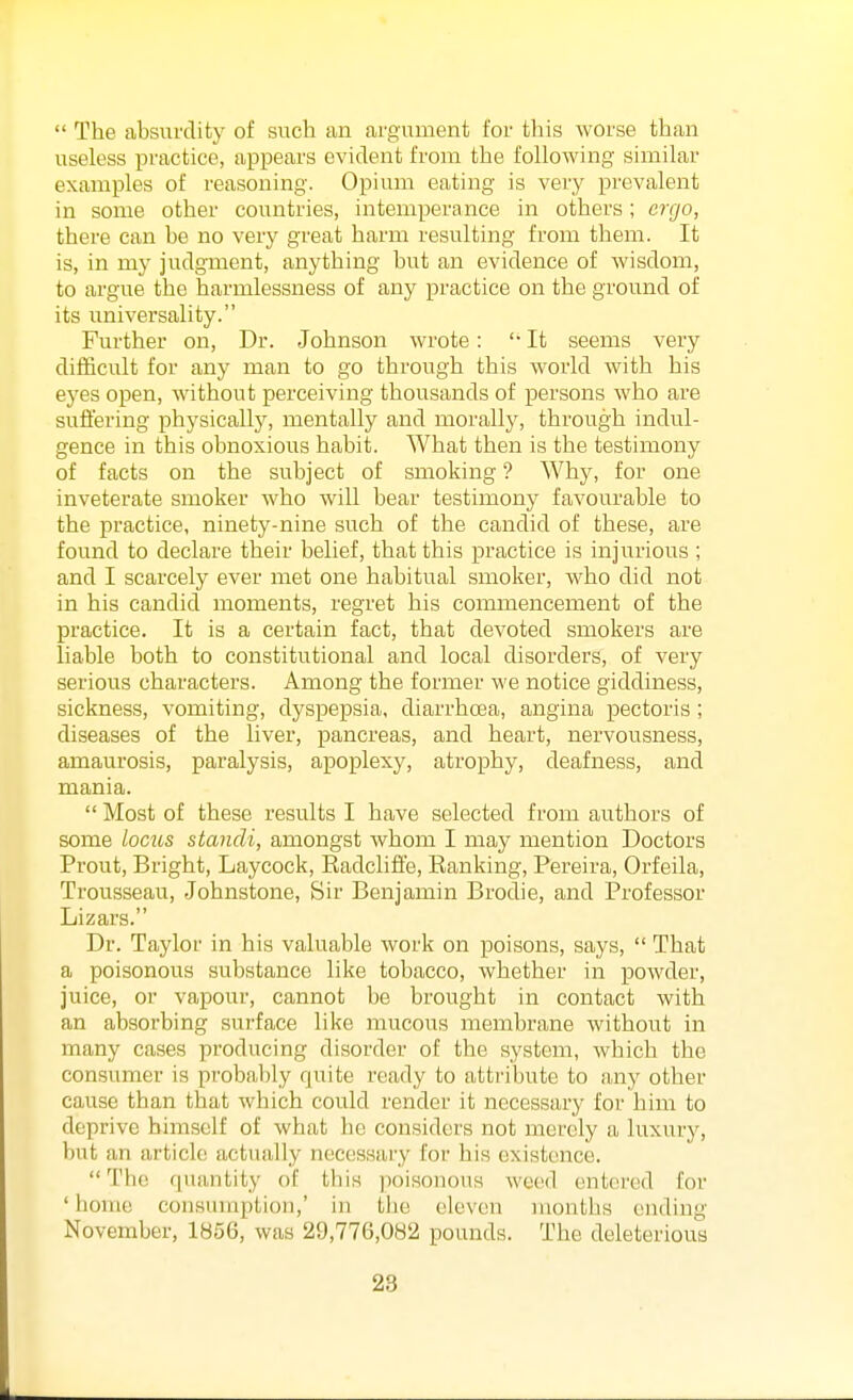  The absurdity of such an argument for this worse than useless practice, appears evident from the following similar examples of reasoning. Opium eating is very prevalent in some other countries, intemperance in others; ergo, there can be no very great harm resulting from them. It is, in my judgment, anything but an evidence of wisdom, to argue the harmlessness of any practice on the ground of its universality. Further on. Dr. Johnson wrote: '• It seems very difficult for any man to go through this world with his eyes open, without perceiving thousands of persons who are suffering physically, mentally and morally, through indul- gence in this obnoxious habit. What then is the testimony of facts on the subject of smoking ? Why, for one inveterate smoker who will bear testimony favourable to the practice, ninety-nixie such of the candid of these, are found to declare their belief, that this practice is injurious ; and I scarcely ever met one habitual smoker, who did not in his candid moments, regret his commencement of the practice. It is a certain fact, that devoted smokers are liable both to constitutional and local disorders, of very serious characters. Among the former we notice giddiness, sickness, vomiting, dyspepsia, diarrhoea, angina pectoris ; diseases of the liver, pancreas, and heart, nervousness, amaurosis, paralysis, apoplexy, atrophy, deafness, and mania.  Most of these results I have selected from authors of some loctis standi, amongst whom I may mention Doctors Prout, Bright, Laycock, Radcliffe, Ranking, Pereira, Orfeila, Trousseau, Johnstone, Sir Benjamin Brodie, and Professor Lizars. Dr. Taylor in his valuable work on poisons, says,  That a poisonous substance like tobacco, whether in powder, juice, or vapour, cannot be brought in contact with an absorbing surface like mucous membrane without in many cases producing disorder of the system, which the consumer is probably quite ready to attribute to any other cause than that which could render it necessary for him to deprive himself of what lie considers not merely a luxury, but an article actually necessaiy for his existence. The quantity of this poisonous weed entered for 'homo consumption,' in tlie eleven months ending November, 1856, was 29,776,082 pounds. The deleterious