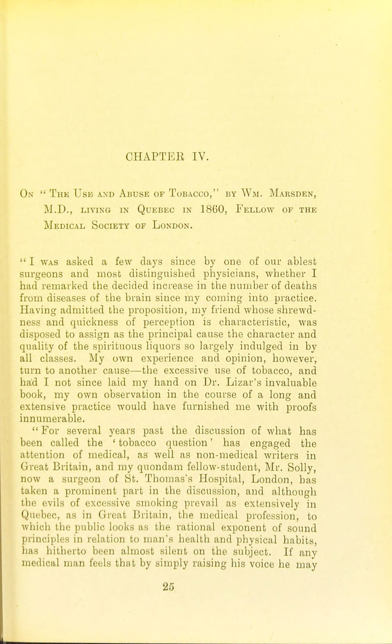 On  The Use and Abuse of Tobacco, by Wm. Mabsden, M.D., LIVING IN Quebec in 1860, Fellow of the Medical Society of London.  I WAS asked a few days since by one of our ablest surgeons and most distinguished physicians, whether I had remarked the decided increase in the number of deaths from diseases of the brain since my coming into practice. Having admitted the proposition, my friend whose shrewd- ness and quickness of perception is characteristic, was disposed to assign as the principal cause the character and quality of the spirituous liquors so largely indulged in by all classes. My own experience and opinion, however, turn to another cause—the excessive use of tobacco, and haid I not since laid my hand on Dr. Lizar's invaluable book, my own observation in the course of a long and extensive practice would have furnished me with proofs innumerable.  For several years past the discussion of what has been called the ' tobacco question' has engaged the attention of medical, as well as non-medical writers in Great Britain, and my quondam fellow-student, Mr. Solly, now a surgeon of St. Thomas's Hospital, London, has taken a prominent part in the discussion, and although the evils of excessive smoking prevail as extensively in Quebec, as in Great Britain, the medical profession, to which the public looks as the rational exponent of sound principles in relation to man's health and physical habits, has hitherto been almost silent on the subject. If any medical man feels that by simply raising his voice he may