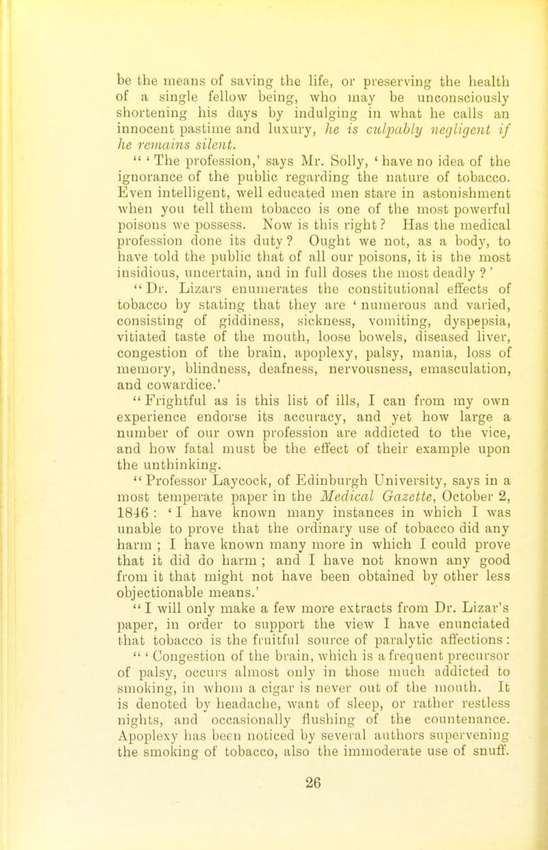 be the means of saving the life, or preserving the health of a single fellow being, who may be unconsciously shortening his days by indulging in what he calls an innocent pastime and luxury, he is culpably negligent if he remains silent.  ' The profession,' says Mr. Solly, ' have no idea of the ignorance of the public regarding the nature of tobacco. Even intelligent, well educated men stare in astonishment when you tell them tobacco is one of the most powerful poisons we possess. Now is this right ? Has the medical profession done its duty ? Ought we not, as a body, to have told the public that of all our poisons, it is the most insidious, uncertain, and in full doses the most deadly ? ' Dr. Lizars enumerates the constitutional effects of tobacco by stating that they are ' numerous and varied, consisting of giddiness, sickness, vomiting, dyspepsia, vitiated taste of the mouth, loose bowels, diseased liver, congestion of the brain, apoplexy, palsy, mania, loss of memory, blindness, deafness, nervousness, emasculation, and cowardice.'  Frightful as is this list of ills, I can from my own experience endorse its accuracy, and yet how large a number of our own profession are addicted to the vice, and how fatal must be the effect of their example upon the unthinking.  Professor Lay cock, of Edinburgh University, says in a most temperate paper in the Medical Gazette, October 2, 1846 : ' I have known many instances in which I was unable to prove that the ordinary use of tobacco did any harm ; I have known many more in which I could prove that it did do harm ; and I have not known any good from it that might not have been obtained by other less objectionable means.'  I will only make a few more extracts from Dr. Lizar's paper, in order to support the view I have enunciated that tobacco is the fi-uitful source of paralytic affections :  ' Congestion of the brain, which is a frequent precursor of palsy, occurs almost only in those much addicted to smoking, in whom a cigar is never out of the mouth. It is denoted by headache, want of sleep, or rather restless nights, and occasionally flushing of the countenance. Apoplexy has been noticed by several authors supervening the smoking of tobacco, also the immoderate use of snuff.