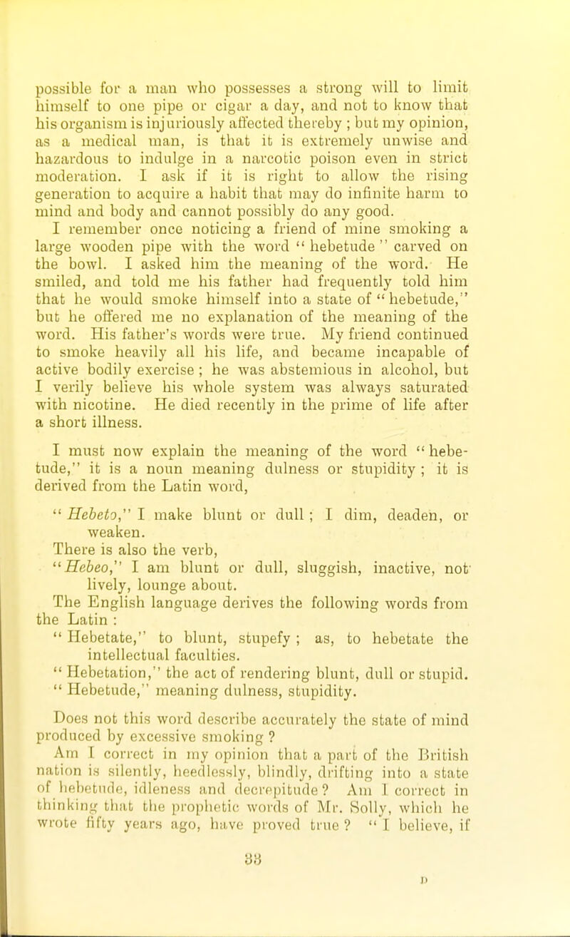 possible for a man who possesses a strong will to limit himself to one pipe or cigar a day, and not to l<now that his organism is injuriously affected thereby ; but my opinion, as a medical man, is that it is extremely unwise and hazardous to indulge in a narcotic poison even in strict moderation. I ask if it is right to allow the rising generation to acquire a habit that may do infinite harm to mind and body and cannot possibly do any good. I remember once noticing a friend of mine smoking a large wooden pipe with the word  hebetude  carved on the bowl. I asked him the meaning of the word. He smiled, and told me his father had frequently told him that he would smoke himself into a state of  hebetude, but he offered me no explanation of the meaning of the word. His father's words were true. My friend continued to smoke heavily all his life, and became incapable of active bodily exercise ; he was abstemious in alcohol, but I verily believe his whole system was always saturated with nicotine. He died recently in the prime of life after a short illness. I must now explain the meaning of the word  hebe- tude, it is a noun meaning dulness or stupidity ; it is derived from the Latin word,  Hebeto, I make blunt or dull; I dim, deaden, or weaken. There is also the verb, Hebeo, I am blunt or dull, sluggish, inactive, not' lively, lounge about. The English language derives the following words from the Latin :  Hebetate, to blunt, stupefy ; as, to hebetate the intellectual faculties.  Hebetation, the act of rendering blunt, dull or stupid.  Hebetude, meaning dulness, stupidity. Does not this word describe accurately the state of mind produced by excessive smoking ? Am I correct in my opinion that a part of the British nation is silently, heedlessly, blindly, drifting into a state of hebf3tnd(;, idleness and decrepitude ? Am 1 correct in thinking that the prophetic words of Mr. Solly, which he wrote fifty years ago, have proved true? I believe, if 'd'd