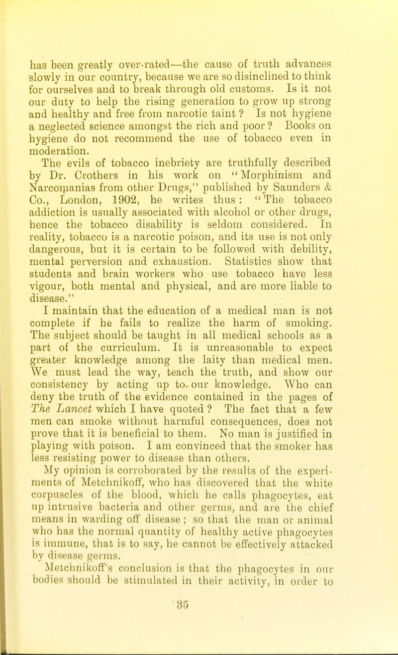 has been greatly over-rated—tlie cause of truth advances slowly in our country, because we are so disinclined to think for ourselves and to break through old customs. Is it not our duty to help the rising generation to grow up strong and healthy and free from narcotic taint ? Is not hygiene a neglected science amongst the rich and poor ? Books on hygiene do not recommend the use of tobacco even in moderation. The evils of tobacco inebriety are truthfully described by Dr. Crothers in his work on  Morphinism and Narcor}ianias from other Drugs, published by Saunders & Co., London, 1902, he writes thus: The tobacco addiction is usually associated with alcohol or other drugs, hence the tobacco disability is seldom considered. In reality, tobacco is a narcotic poison, and its use is not only dangerous, but it is certain to be followed with debility, mental perversion and exhaustion. Statistics show that students and brain workers who use tobacco have less vigour, both mental and physical, and are more liable to disease. I maintain that the education of a medical man is not complete if he fails to realize the harm of smoking. The subject should be taught in all medical schools as a part of the curriculum. It is unreasonable to expect greater knowledge among the laity than medical men. We must lead the way, teach the truth, and show our consistency by acting up to. our knowledge. Who can deny the truth of the evidence contained in the pages of The Lancet which I have quoted ? The fact that a few men can smoke without harmful consequences, does not prove that it is beneficial to them. No man is justified in playing with poison. I am convinced that the smoker has less resisting power to disease than others. My opinion is corroborated by the results of the experi- ments of Metchnikoff, who has discovered that the white corpuscles of the blood, which he calls phagocytes, eat up intrusive bacteria and other germs, and are the chief means in warding off disease; so that the man or animal who has the normal quantity of healthy active phagocytes is immune, that is to say, lie cannot be effectively attacked by disease germs. Metcbnikoff's conclusion is that the phagocytes in our bodies should be stimulated in their activity, in order to