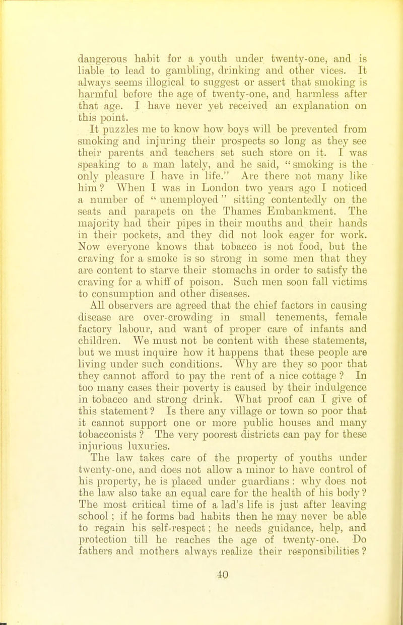 dangerous habit for a youth under twenty-one, and is liable to lead to gambling, drinking and other vices. It always seems illogical to suggest or assert that smoking is harmful before the age of twenty-one, and harmless after that age. I have never yet received an explanation on this point. It puzzles me to know how boys will be prevented from smoking and injuring their prosjaects so long as they see their parents and teachers set such store on it. I was speaking to a man lately, and he said,  smoking is the only pleasure I have in life. Are there not many like him ? When I was in London two j'ears ago I noticed a number of  unemployed  sitting contentedly on the seats and parapets on the Thames Embankment. The majority had their pipes in their mouths and their hands in their pockets, and they did not look eager for work. Now everyone knows that tobacco is not food, but the craving for a smoke is so strong in some men that thej^ are content to starve their stomachs in order to satisfy the craving for a Avhiti' of poison. Such men soon fall victims to consumption and other diseases. All observers are agreed that the chief factors in causing disease are over-crowding in small tenements, female factory labour, and want of proper cai'e of infants and children. We must not be content with these statements, but we must inquire how it happens that these people are living under such conditions. Why are they so poor that they cannot afford to pay the rent of a nice cottage ? In too many cases their poverty is caused by their indulgence in tobacco and strong drink. What proof can I give of this statement ? Is there any village or town so poor that it cannot support one or more public houses and many tobacconists ? The very poorest districts can pay for these injurious luxuries. The law takes care of the property of youths under twenty-one, and does not allow a minor to have control of his property, he is placed under guardians : why does not the law also take an equal care for the health of his body'? The most critical time of a lad's life is just after leaving school; if he forms bad habits then he may never be able to regain his self-respect; he needs guidance, help, and protection till he reaches the age of twenty-one. Do fathers and mothers always realize their responsibihties ?