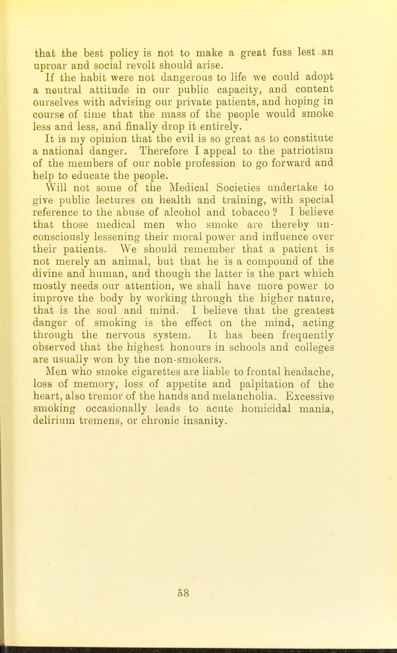 that the best policy is not to make a great fuss lest an uproar and social revolt should arise. If the habit were not dangerous to life we could adopt a neutral attitude in our public capacity, and content ourselves with advising our private patients, and hoping in course of time that the mass of the people would smoke less and less, and finally drop it entirely. It is my opinion that the evil is so great as to constitute a national danger. Therefore I appeal to the patriotism of the members of our noble profession to go forward and help to educate the people. Will not some of the Medical Societies undertake to give public lectures on health and training, with special reference to the abuse of alcohol and tobacco ? I believe that those medical men who smoke are thereby un- consciously lessening their moral power and influence over their patients. We should remember that a patient is not merely an animal, but that he is a compound of the divine and human, and though the latter is the part which mostly needs our attention, we shall have more power to improve the body by working through the higher nature, that is the soul and mind. I believe that the greatest danger of smoking is the effect on the mind, acting through the nervous system. It has been frequently observed that the highest honours in schools and colleges are usually won by the non-smokers. Men who smoke cigarettes are hable to frontal headache, loss of memory, loss of appetite and palpitation of the heart, also tremor of the hands and melancholia. Excessive smoking occasionally leads to acute homicidal mania, delirium tremens, or chronic insanity.