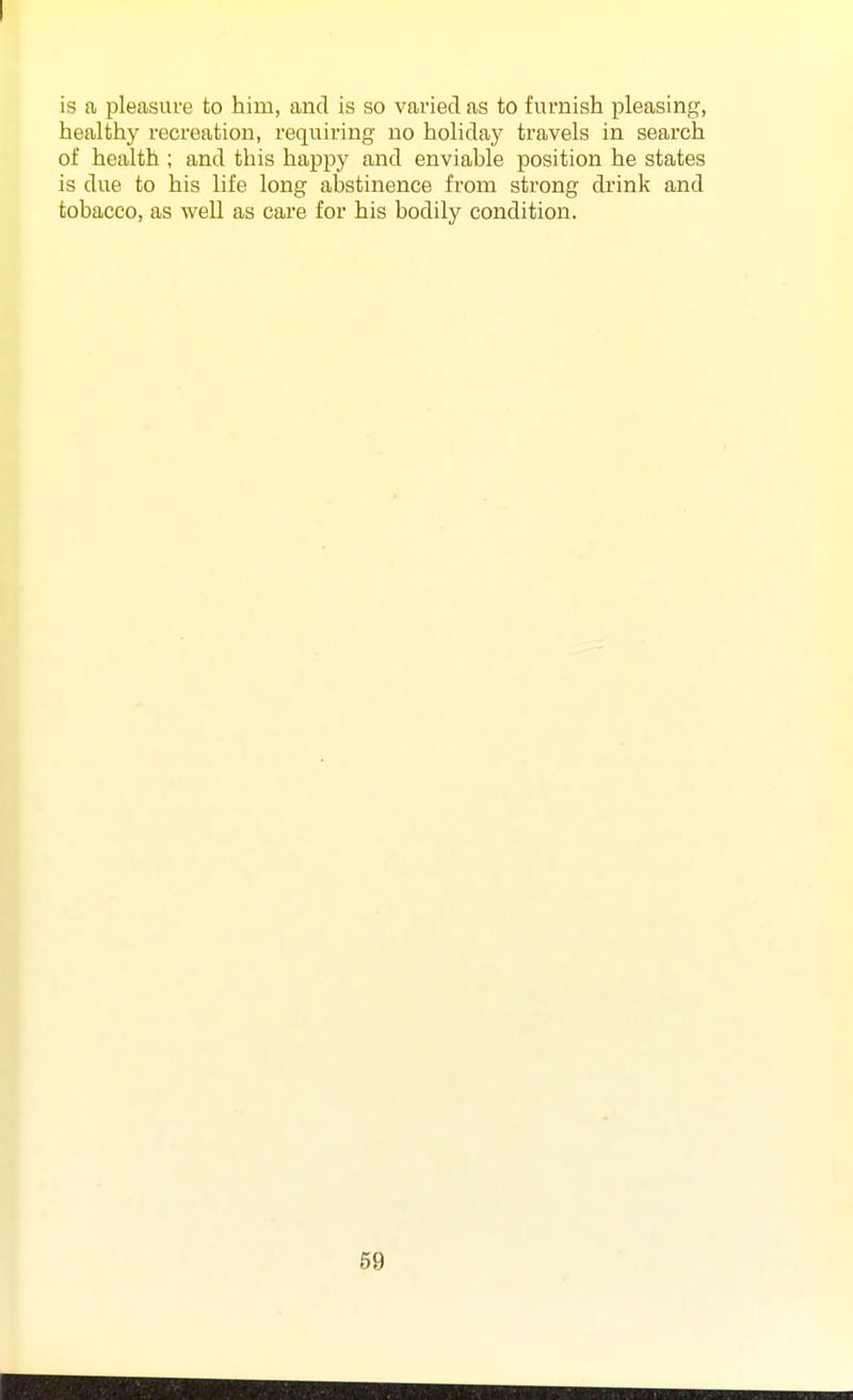 is fi pleasure to him, and is so varied as to furnish pleasing, healthy recreation, requiring no holiday travels in search of health ; and this happy and enviable position he states is due to his life long abstinence from strong drink and tobacco, as well as care for his bodily condition.