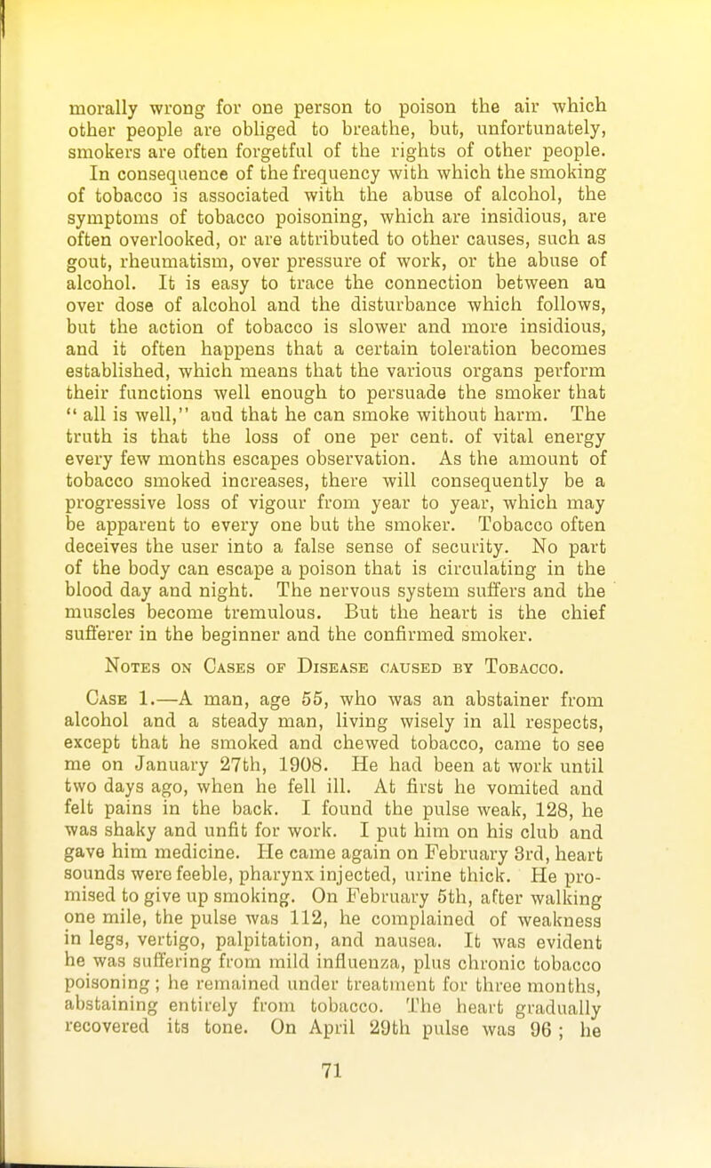 morally wrong for one person to poison the air -which other people are obliged to breathe, but, unfortunately, smokers are often forgetful of the rights of other people. In consequence of the frequency with which the smoking of tobacco is associated with the abuse of alcohol, the symptoms of tobacco poisoning, which are insidious, are often overlooked, or are attributed to other causes, such as gout, rheumatism, over pressure of work, or the abuse of alcohol. It is easy to trace the connection between au over dose of alcohol and the disturbance which follows, but the action of tobacco is slower and more insidious, and it often happens that a certain toleration becomes established, which means that the various organs perform their functions well enough to persuade the smoker that  all is well, and that he can smoke without harm. The truth is that the loss of one per cent, of vital energy every few months escapes observation. As the amount of tobacco smoked increases, there will consequently be a progressive loss of vigour from year to year, which may be apparent to every one but the smoker. Tobacco often deceives the user into a false sense of security. No part of the body can escape a poison that is circulating in the blood day and night. The nervous system suffers and the muscles become tremulous. But the heart is the chief sufferer in the beginner and the confirmed smoker. Notes on Cases of Disease caused by Tobacco. Case 1.—A man, age 55, who was an abstainer from alcohol and a steady man, living wisely in all respects, except that he smoked and chewed tobacco, came to see me on January 27th, 1908. He had been at work until two days ago, when he fell ill. At first he vomited and felt pains in the back. I found the pulse weak, 128, he was shaky and unfit for work. I put him on his club and gave him medicine. He came again on February 3rd, heart sounds were feeble, pharynx injected, urine thick. He pro- mised to give up smoking. On February 5th, after walking one mile, the pulse was 112, he complained of weakness in legs, vertigo, palpitation, and nausea. It was evident he was suffering from mild influenza, plus chronic tobacco poisoning ; he remained under treatment for three months, abstaining entirely from tobacco. The heart gradually recovered its tone. On April 29th pulse was 96 ; he