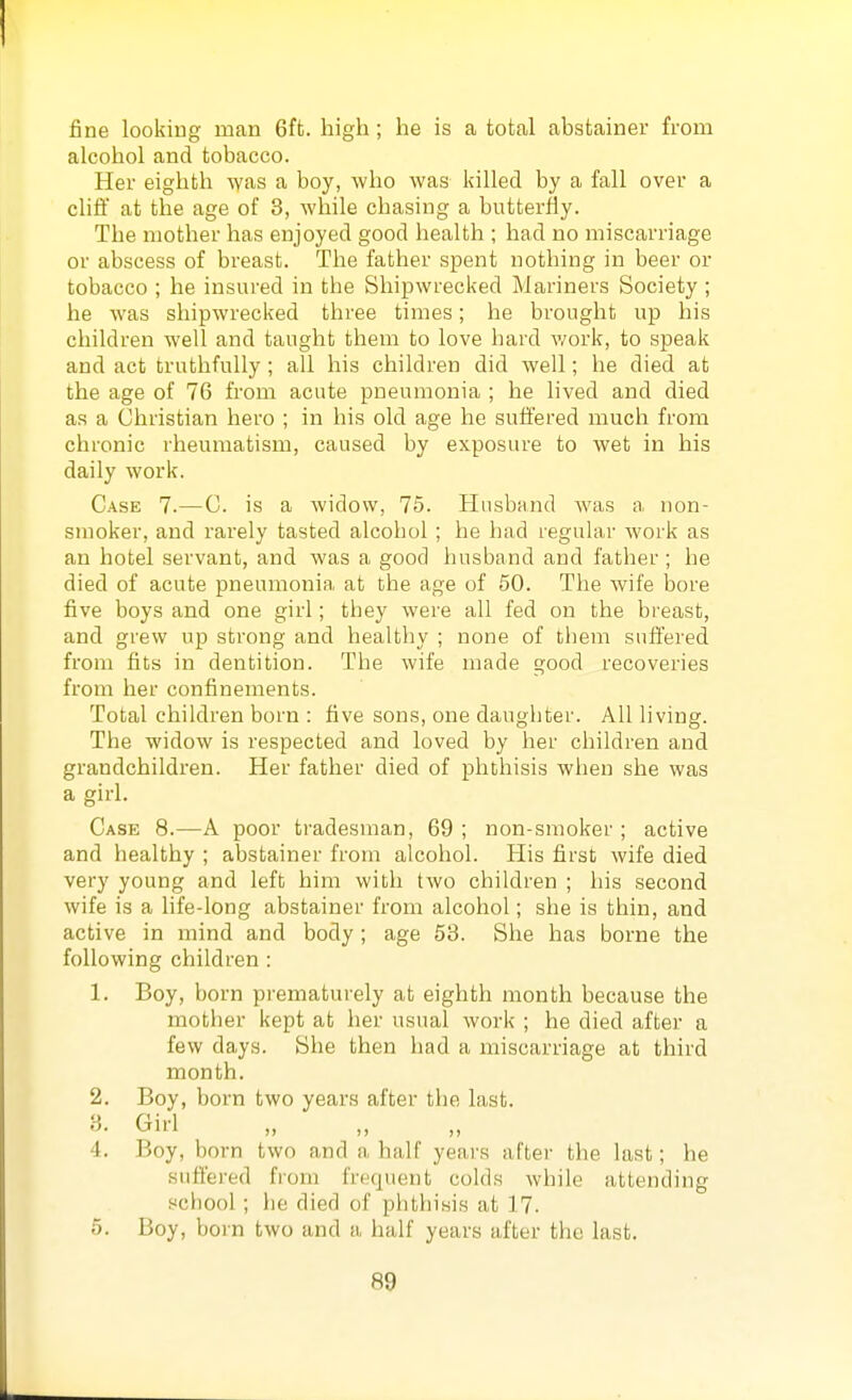 fine looking man 6ft. high ; he is a total abstainer from alcohol and tobacco. Her eighth was a boy, who was killed by a fall over a cliff at the age of 3, while chasing a butterfly. The mother has enjoyed good health ; had no miscarriage or abscess of breast. The father spent nothing in beer or tobacco ; he insured in the Shipwrecked Mariners Society ; he was shipwrecked three times; he brought up his children well and taught them to love hard v/ork, to speak and act truthfully; all his children did well; he died at the age of 76 from acute pneumonia ; he lived and died as a Christian hero ; in his old age he suffered much from chronic rheumatism, caused by exposure to wet in his daily work. Case 7.—C. is a widow, 75. Husband was a non- smoker, and rarely tasted alcohol ; he had regular work as an hotel servant, and was a good husband and father ; he died of acute pneumonia at the age of 50. The wife bore five boys and one girl; they were all fed on the bi'east, and grew up strong and healthy ; none of tliem suffered from fits in dentition. The wife made good recoveries from her confinements. Total children born : five sons, one daughter. All living. The widow is respected and loved by her children and grandchildren. Her father died of phthisis when she was a girl. Case 8.—A poor tradesman, 69 ; non-smoker ; active and healthy ; abstainer from alcohol. His first wife died very young and left him with two children ; his second wife is a life-long abstainer from alcohol; she is thin, and active in mind and body ; age 53. She has borne the following children : 1. Boy, born prematurely at eighth month because the mother kept at her usual work ; he died after a few days. She then had a miscarriage at third month. 2. Boy, born two years after the last. 3. Girl „ ,, ,, 4. Boy, born two and a half years after the last; he suffei'ed fioni frequent colds while attending school; he died of plithisis at 17. 5. Boy, born two and a half years after the last.