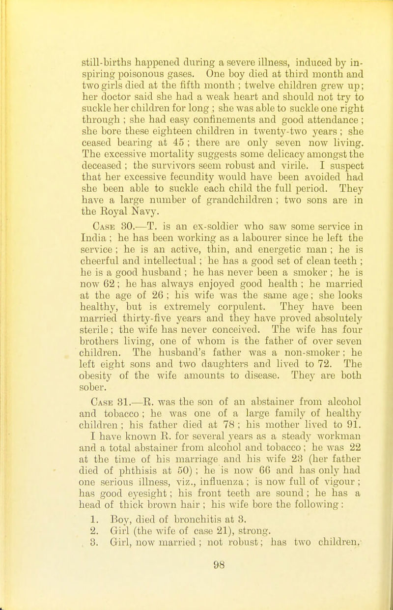 still-births happened during a severe illness, induced by in- spiring poisonous gases. One boy died at third month and two girls died at the fifth month ; twelve children grew up; her doctor said she had a weak heart and should not try to suckle her children for long ; she was able to suckle one right through ; she had easy confinements and good attendance ; she bore these eighteen children in twenty-two years ; she ceased bearing at 45 ; there are only seven now living. The excessive mortality suggests some delicacy amongst the deceased ; the survivors seem robust and virile. I suspect that her excessive fecundity would have been avoided had she been able to suckle each child the full period. They have a large number of grandchildren ; two sons are in the Eoyal Navy. Case 30.—T. is an ex-soldier Avho saw some service in India ; he has been working as a labourer since he left the service ; he is an active, thin, and energetic man ; he is cheerful and intellectual; he has a good set of clean teeth ; he is a good husband ; he has never been a smoker ; he is now 62; he has always enjoyed good health ; he married at the age of 26 ; his wife was the same age; she looks healthy, but is extremelj' corpulent. They have been married thirty-five years and thej' have proved absolutelj^ sterile; the wife has never conceived. The wife has four brothers living, one of whom is the father of over seven children. The husband's father was a non-smoker; he left eight sons and two daughters and lived to 72. The obesity of the wife amounts to disease. Thej' are both sober. Case 31.-—E. was the son of an abstainer from alcohol and tobacco; he was one of a large famil}' of healthy children; his father died at 78; his mother lived to 91. I have known R. for several j'ears as a steady workman and a total abstainer from alcohol and tobacco; he was 22 at the time of his marriage and his wife 23 (her father died of phthisis at 50) ; he is now 66 and has only had one serious illness, viz., influenza ; is now full of vigour ; has good eyesight; his front teeth are sound ; he has a head of thick broAvn hair ; his wife bore the following : 1. Boy, died of bronchitis at 3. 2. Girl (the wife of case 21), strong. 3. Girl, now married ; not robust; has two children.