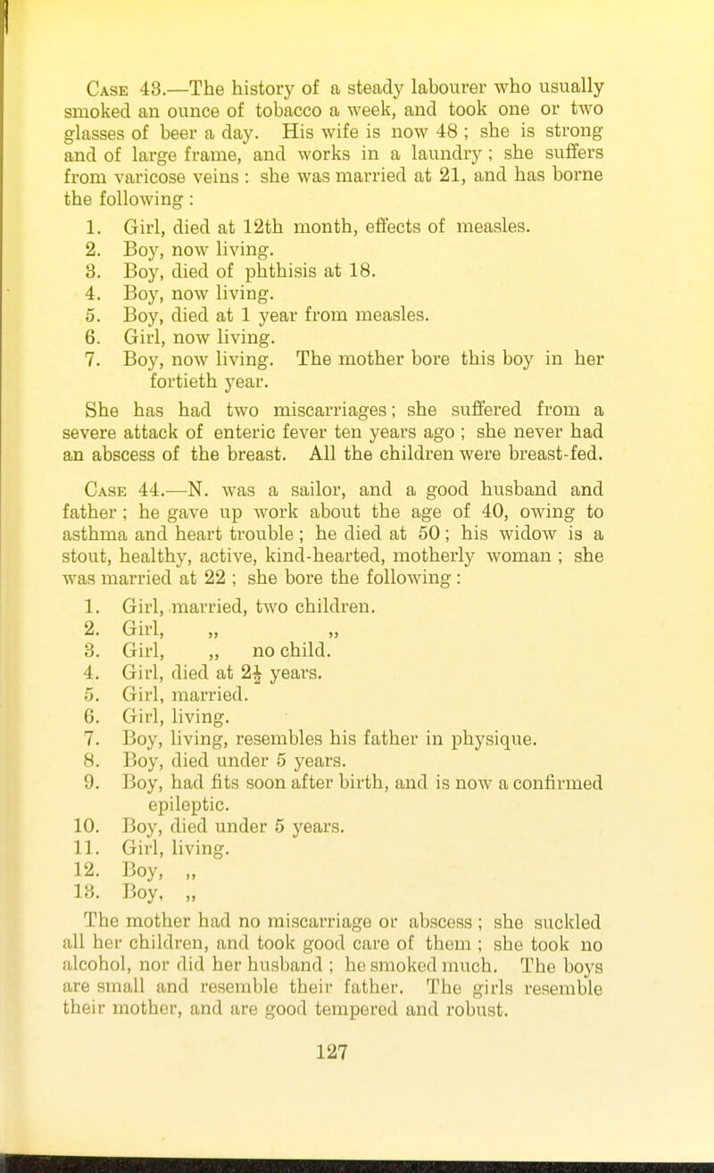 Case 43.—The history of a steady labourer who usually smoked an ounce of tobacco a week, and took one or two glasses of beer a day. His wife is now 48 ; she is strong and of large frame, and works in a laundry ; she suffers from varicose veins : she was married at 21, and has borne the following : 1. Girl, died at 12th month, effects of measles. 2. Boy, now living. 3. Boy, died of phthisis at 18. 4. Boy, now living. 5. Boy, died at 1 year from measles. 6. Girl, now living. 7. Boy, now living. The mother bore this boy in her fortieth j'^ear. She has had two miscarriages; she suffered from a severe attack of enteric fever ten years ago ; she never had an abscess of the breast. All the children were breast-fed. Case 44.—N. was a sailor, and a good husband and father ; he gave up work about the age of 40, owing to asthma and heart trouble; he died at 50; his widow is a stout, healthy, active, kind-hearted, motherly woman ; she was married at 22 ; she bore the following: 1. Girl, married, two children. 2. Girl, 3. Girl, „ no child. 4. Girl, died at 2^ years. 5. Girl, married. 6. Girl, living. 7. Boy, living, resembles his father in physique. 8. Boy, died under 5 years. 9. Boy, had fits soon after birth, and is now a confirmed epileptic. 10. Boy, died under 5 years. 11. Girl, living. 12. Boy, „ 13. Boy, „ The mother had no miscarriage or abscess ; she suckled all her children, and took good care of them ; she took no alcohol, nor did her husband ; he smoked much. The boys are small and resemble theii' father. The girls resemble their mother, and are good tempered and robust.