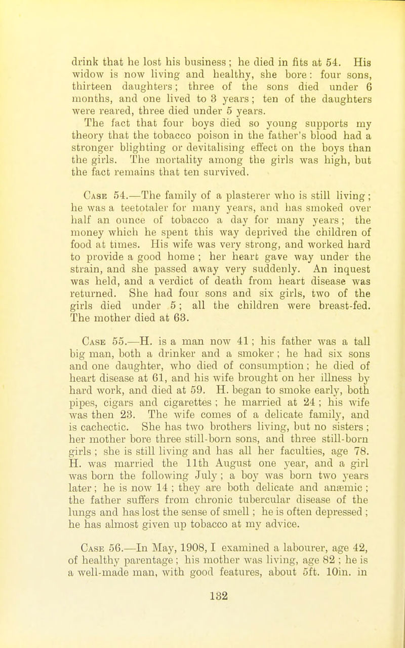 drink that he lost his business ; he died in fits at 54. His widow is now living and healthy, she bore: four sons, thirteen daughters; three of the sons died under 6 months, and one lived to 3 years; ten of the daughters were reared, three died under 5 years. The fact that four boys died so young supports my theory that the tobacco poison in the father's blood had a stronger blighting or devitalising effect on the boys than the girls. The mortality among the girls was high, but the fact remains that ten survived. Case 54.—The family of a plasterer who is still living ; he was a teetotaler for many years, and has smoked over half an ounce of tobacco a day for many years; the money which he spent this way deprived the children of food at times. His wife was very strong, and worked hard to provide a good home ; her heart gave way under the strain, and she passed away very suddenly. An inquest was held, and a verdict of death from heart disease was returned. She had four sons and six girls, two of the girls died under 5; all the children were breast-fed. The mother died at 63. Case 65.—H. is a man now 41; his father was a tall big man, both a drinker and a smoker ; he had six sons and one daughter, who died of consumption; he died of heart disease at 61, and his wife brought on her iUness by hard Avork, and died at 59. H. began to smoke early, both pipes, cigars and cigarettes ; he married at 24 ; his wife was then 23. The wife comes of a delicate family, and is cachectic. She has two brothers living, but no sisters ; her mother bore three still-born sons, and three still-born girls ; she is still living and has all her faculties, age 78. H, was married the 11th August one year, and a girl was born the following July ; a boy was born two years later; he is now 14 ; they are both delicate and anfemic ; the father suffers from chronic tubercular disease of the lungs and has lost the sense of smell; he is often depressed ; he has almost given up tobacco at my advice. Case 56.—In May, 1908,1 examined a labourer, age 42, of healthy parentage ; his mother was living, age 82 : he is a well-made man, with good features, about 5ft. lOin. in