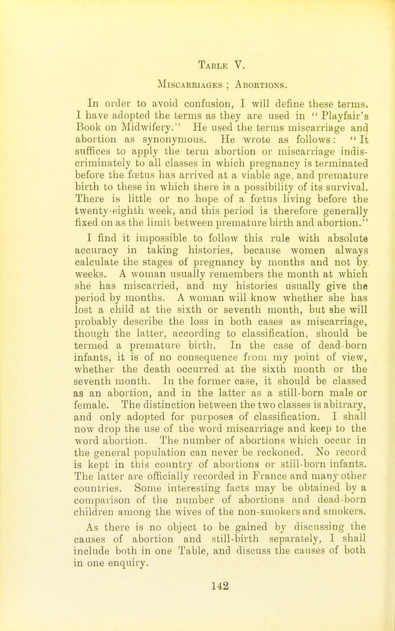 Miscarriages ; Abortions. In order to avoid confusion, I will define these terms. I have adopted the terms as they are used in Playfair's Book on Midwifery. He used the terms miscarriage and abortion as synonymous. He wrote as follows: It suffices to apply the term abortion or miscarriage indis- criminately to all classes in which pregnancy is terminated before the foetus has arrived at a viable age, and premature birth to these in which there is a possibility of its survival. There is little or no hope of a foetus living before the twenty-eighth week, and this period is therefore generally fixed on as the limit between premature birth and abortion. I find it impossible to follow this rule with absolute accuracy in taking histories, because women always calculate the stages of pregnancy by months and not by weeks. A woman usually remembers the month at which she has miscarried, and my histories usually give the period by months. A woman will know whether she has lost a child at the sixth or seventh month, but she will probably describe the loss in both cases as miscarriage, though the latter, according to classification, should be termed a premature birth. In the case of dead-born infants, it is of no consequence from my point of view, whether the death occurred at the sixth month or the seventh month. In the former case, it should be classed as an abortion, and in the latter as a still-born male or female. The distinction between the two classes is abitrary, and only adopted for purposes of classification. I shall now drop the use of the word miscarriage and keep to the word abortion. The number of abortions which occur in the general population can never be reckoned. No record is kept in this country of abortions or still-born infants. The latter are officially recorded in France and many other countries. Some interesting facts may be obtained by a comparison of the number of abortions and dead-born children among the wives of the non-smokers and smokers. As there is no object to be gained by discussing the causes of abortion and still-birth separately, I shall include both in one Table, and discuss the causes of both in one enquiry.