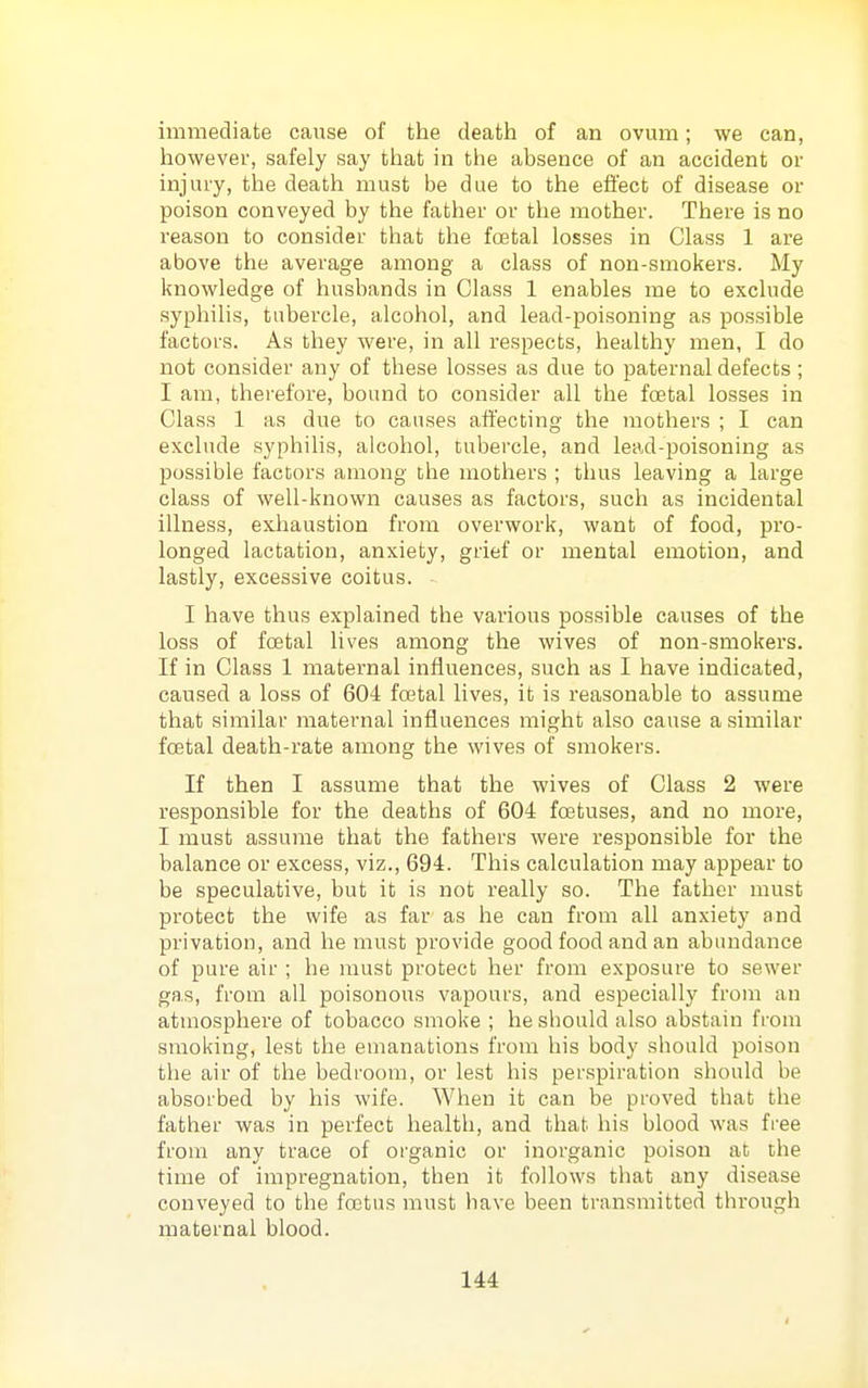 immediate cause of the death of an ovum; we can, however, safely say tliat in the absence of an accident or injury, the death must be due to the effect of disease or poison conveyed by the father or the mother. There is no reason to consider that the foetal losses in Class 1 are above the average among a class of non-smokers. My knowledge of husbands in Class 1 enables me to exclude syphilis, tubercle, alcohol, and lead-poisoning as possible factors. As they were, in all respects, healthy men, I do not consider any of these losses as due to paternal defects ; I am, therefore, bound to consider all the foetal losses in Class 1 as due to causes affecting the mothers ; I can exclude syphilis, alcohol, tubercle, and lead-poisoning as possible factors among the mothers ; thus leaving a large class of well-known causes as factors, such as incidental illness, exhaustion from overwork, want of food, pro- longed lactation, anxiety, grief or mental emotion, and lastly, excessive coitus. I have thus explained the various possible causes of the loss of foetal lives among the wives of non-smokers. If in Class 1 maternal influences, such as I have indicated, caused a loss of 604 foetal lives, it is reasonable to assume that similar maternal influences might also cause a similar foetal death-rate among the wives of smokers. If then I assume that the wives of Class 2 were responsible for the deaths of 604 foetuses, and no more, I must assume that the fathers were responsible for the balance or excess, viz., 694. This calculation may appear to be speculative, but it is not really so. The father must protect the wife as far as he can from all anxiety and privation, and he must provide good food and an abundance of pure air ; he must protect her from exposure to sewer gas, from all poisonous vapours, and especially from an atmosphere of tobacco smoke ; he should also abstain from smoking, lest the emanations from his body should poison the air of the bedroom, or lest his perspiration should be absorbed by his wife. When it can be proved that the father was in perfect health, and that his blood was free from any trace of organic or inorganic poison at the time of impregnation, then it follows that any disease conveyed to the foetus must have been transmitted through maternal blood.