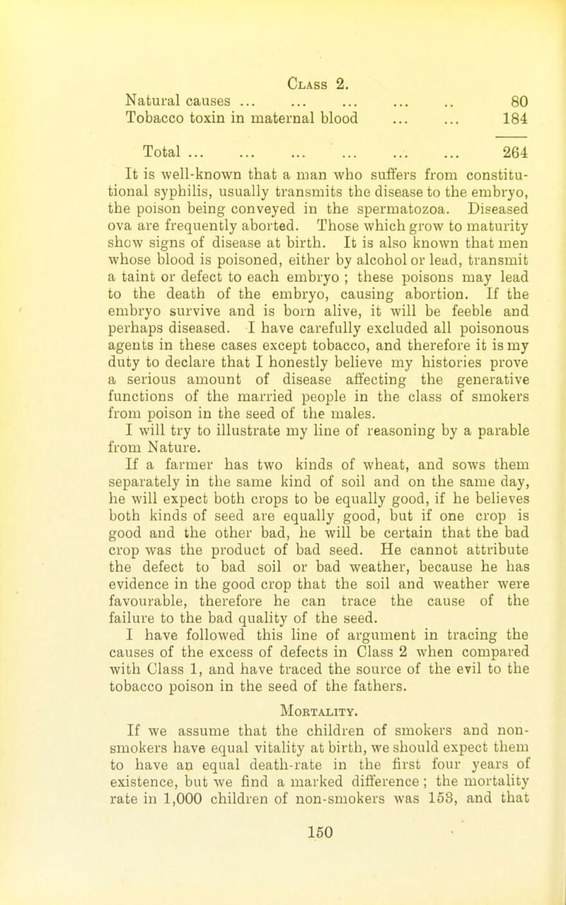 Class 2. Natural causes ... ... ... ... .. 80 Tobacco toxin in maternal blood ... ... 184 Total 264 It is well-known that a man who suiiers from constitu- tional syphilis, usually transmits the disease to the embryo, the poison being conveyed in the spermatozoa. Diseased ova are frequently aborted. Those which grow to maturity show signs of disease at birth. It is also known that men whose blood is poisoned, either by alcohol or lead, transmit a taint or defect to each embryo ; these poisons may lead to the death of the embryo, causing abortion. If the embryo survive and is born alive, it will be feeble and perhaps diseased. I have carefully excluded all poisonous agents in these cases except tobacco, and therefore it is my duty to declare that I honestly believe my histories prove a serious amount of disease affecting the generative functions of the married people in the class of smokers from poison in the seed of the males. I will try to illustrate my line of reasoning by a parable from Nature. If a farmer has two kinds of wheat, and sows them separately in the same kind of soil and on the same day, he will expect both crops to be equally good, if he believes both kinds of seed are equally good, but if one crop is good and the other bad, he will be certain that the bad crop was the product of bad seed. He cannot attribute the defect to bad soil or bad weather, because he has evidence in the good crop that the soil and weather were favourable, therefore he can trace the cause of the failure to the bad quality of the seed. I have followed this line of argument in tracing the causes of the excess of defects in Class 2 when compared with Class 1, and have traced the source of the evil to the tobacco poison in the seed of the fathers. Mortality. If we assume that the children of smokers and non- smokers have equal vitality at birth, we should expect them to have an equal death-rate in the first four years of existence, but we find a marked difference; the mortality rate in 1,000 children of non-smokers was 153, and that 160