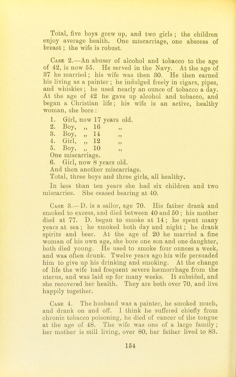 Total, five boys grew up, and two girls ; the children enjoy average health. One miscarriage, one abscess of breast; the wife is robust. Case 2.—An abuser of alcohol and tobacco to the age of 42, is now 55. He served in the Navy. At the age of 37 he married; his wife was then 30. He then earned his living as a painter ; he indulged freely in cigars, pipes, and whiskies; he used nearly an ounce of tobacco a day. At the age of 42 he gave up alcohol and tobacco, and began a Christian life; his wife is an active, healthy woman, she bore: 1. Girl, now 17 years old. 2. Boy, „ 16 3. Boy, „ 14 4. Girl, „ 12 5. Boy, „ 10 One miscarriage. 6. Girl, now 8 years old. And then another miscarriage. Total, three boys and three girls, all healthy. In less than ten years she had six children and two miscarries. She ceased bearing at 40. Case 3.—D. is a sailor, age 70. His father drank and smoked to excess, and died between 40 and 50 ; his mother died at 77. D. began to smoke at 14; he spent many years at sea; he smoked both day and night; he drank spirits and beer. At the age of 20 he married a fine woman of his own age, she bore one son and one daughter, both died young. He used to smoke four ounces a week, and was often drunk. Twelve years ago his wife persuaded him to give up his drinking and smoking. At the change of life the wife had frequent severe hemorrhage from the uterus, and was laid up for many weeks. It subsided, and she recovered her health. They are both over 70, and live happily together. Case 4. The husband was a painter, he smoked much, and drank on and off. 1 think he sufiered chiefly from chronic tobacco poisoning, he died of cancer of the tongue at the age of 48. The wife was one of a large family ; her mother is still living, over 80, her father lived to 83.