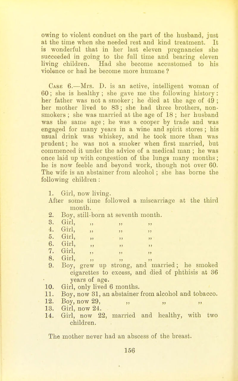 owing to violent conduct on the part of the husband, just at the time when she needed rest and kind treatment. It is wonderful that in her last eleven pregnancies she succeeded in going to the full time and bearing eleven living children. Had she become accustomed to his violence or had he become more humane ? Case 6.—Mrs. D. is an active, intelligent woman of 60; she is healthy ; she gave me the following history : her father was not a smoker; he died at the age of 49 ; her mother lived to 83; she had three brothers, non- smokers ; she was married at the age of 18 ; her husband was the same age ; he was a cooper by trade and was engaged for many years in a wine and spirit stores ; his usual drink was whiskey, and he took more than was prudent; he was not a smoker when first married, but commenced it under the advice of a medical man ; he was once laid up with congestion of the lungs many months; he is now feeble and beyond work, though not over 60. The wife is an abstainer from alcohol; she has borne the following children : 1. Gii'l, now living. After some time followed a miscarriage at the third month. 2. Boy, still-born at seventh month. 3. Girl, 4. Girl, „ „ „ 5. Girl, „ „ 6. Girl, „ ,, 7. GM, „ „ „ 8. Girl, ,, „ ,, 9. Boy, grew up strong, and married; he smoked cigarettes to excess, and died of phthisis at 36 years of age. 10. Girl, only lived 6 months. 11. Boy, now 31, an abstainer from alcohol and tobacco. 12. Boy, now 29, ,, „ 13. Girl, now 24. 14. Girl, now 22, married and healthy, with two children. The mother never had an abscess of the breast.