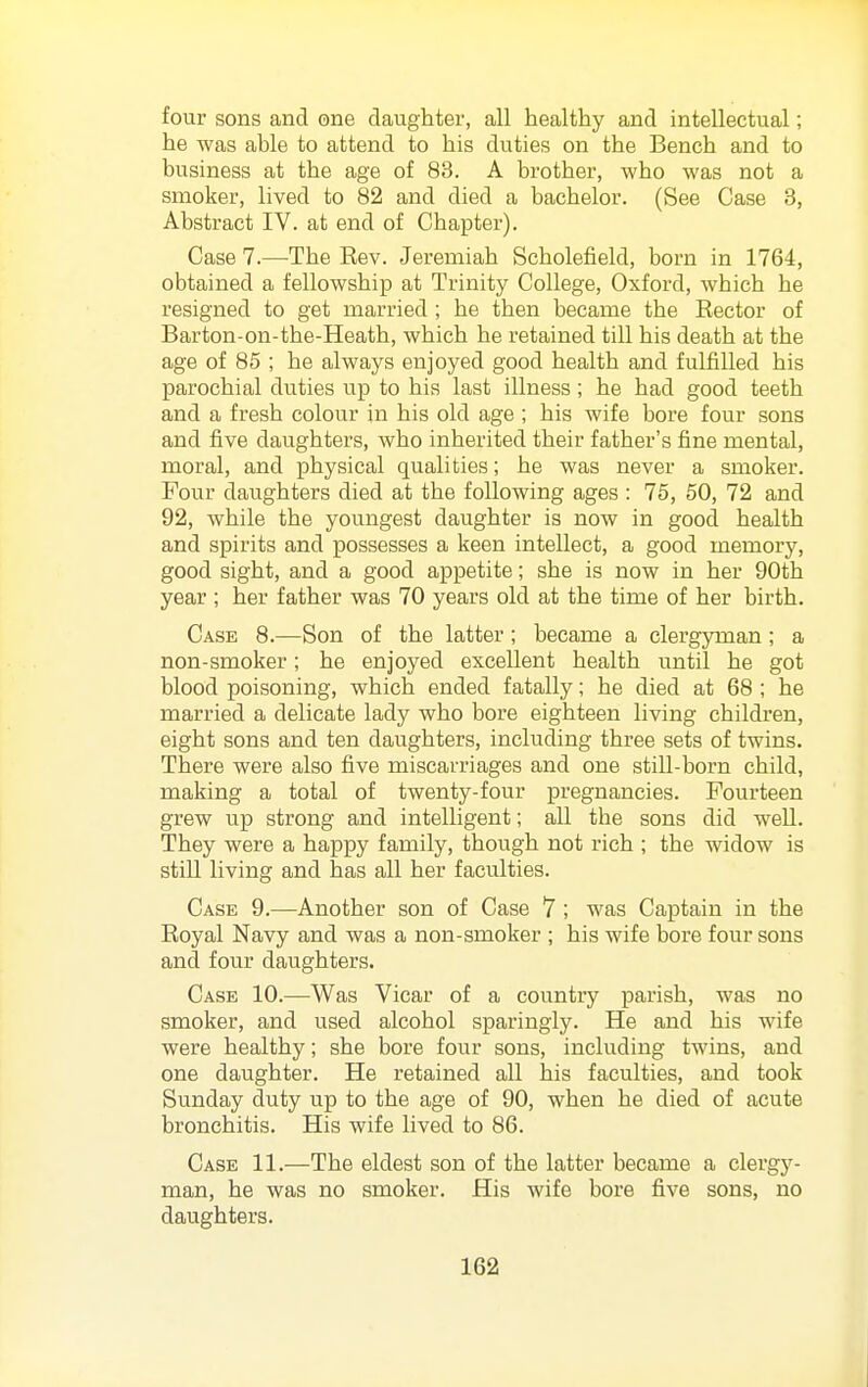 four sons and one daughter, all healthy and intellectual; he was able to attend to his duties on the Bench and to bvisiness at the age of 83. A brother, who was not a smoker, lived to 82 and died a bachelor. (See Case 3, Abstract IV. at end of Chapter). Case 7.—The Kev. Jeremiah Scholefield, born in 1764, obtained a fellowship at Trinity College, Oxford, which he resigned to get married ; he then became the Rector of Barton-on-the-Heath, which he retained till his death at the age of 85 ; he always enjoyed good health and fulfilled his parochial duties up to his last illness; he had good teeth and a fresh colour in his old age ; his wife bore four sons and five daughters, Avho inherited their father's fine mental, moral, and physical qualities; he was never a smoker. Four daughters died at the following ages : 75, 50, 72 and 92, while the youngest daughter is now in good health and spirits and possesses a keen intellect, a good memory, good sight, and a good appetite; she is now in her 90th year ; her father was 70 years old at the time of her birth. Case 8.—Son of the latter; became a clergyman; a non-smoker; he enjoyed excellent health until he got blood poisoning, which ended fatally; he died at 68 ; he married a delicate lady who bore eighteen living children, eight sons and ten daughters, including three sets of twins. There were also five miscarriages and one still-born child, making a total of twenty-four pregnancies. Fourteen grew up strong and intelligent; all the sons did well. They were a happy family, though not rich ; the widow is still living and has all her faculties. Case 9.—Another son of Case 7 ; was Captain in the Royal Navy and was a non-smoker ; his wife bore four sons and four daughters. Case 10.—Was Vicar of a country parish, was no smoker, and used alcohol sparingly. He and his wife were healthy; she bore four sons, including twins, and one daughter. He retained all his faculties, and took Sunday duty up to the age of 90, when he died of acute bronchitis. His wife lived to 86. Case 11.—The eldest son of the latter became a clergy- man, he was no smoker. His wife bore five sons, no daughters.