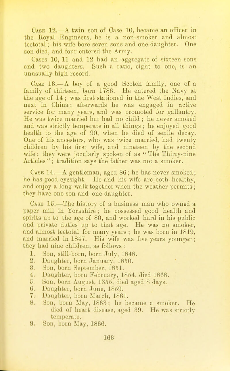 Case 12.—A twin son of Case 10, became an officer in the Eoyal Engineers, he is a non-smoker and almost teetotal; his wife bore seven sons and one daughter. One son died, and four entered the Army. Cases 10, 11 and 12 had an aggregate of sixteen sons and two daughters. Such a ratio, eight to one, is an unusually high record. Case 13.—A boy of a good Scotch family, one of a family of thirteen, born 1786. He entered the Navy at the age of 14 ; was first stationed in the West Indies, and next in China; afterwards he was engaged in active service for many years, and was promoted for gallantry. He was twice married but had no child ; he never smoked and was strictly temperate in all things; he enjoyed good health to the age of 90, when he died of senile decay. One of his ancestors, who was twice married, had twenty children by his first wife, and nineteen by the second wife ; they were jocularly spoken of as  The Thirty-nine Articles; tradition says the father was not a smoker. Case 14.—A gentleman, aged 86; he has never smoked; he has good eyesight. He and his wife are both healthy, and enjoy a long walk together when the weather permits ; they have one son and one daughter. Case 15.—The history of a business man who owned a paper mill in Yorkshire; he possessed good health and spirits up to the age of 80, and worked hard in his public and private duties up to that age. He was no smoker, and almost teetotal for many years ; he was born in 1819, and married in 1847. His wife was five years younger; they had nine children, as follows : 1. Son, still-born, born July, 1848. 2. Daughter, born January, 1850. 3. Son, born September, 1851. 4. Daughter, born February, 1854, died 1868. 5. Son, born August, 1855, died aged 8 days. 6. Daughter, born June, 1859. , 7. Daughter, born March, 1861. 8. Son, born May, 1863; he became a smoker. He died of heart disease, aged 39. He was strictly temperate. 9. Son, born May, 1866. 168