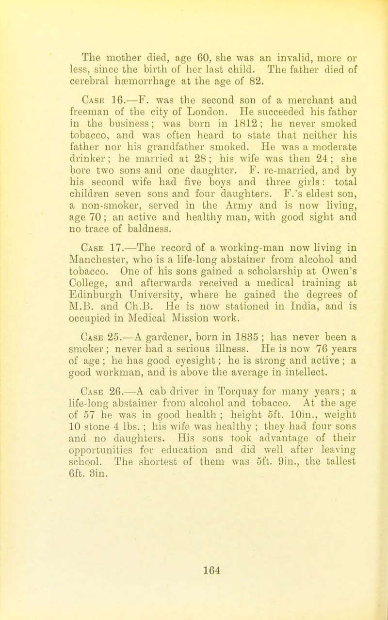 The mother died, age 60, she was an invahd, more or less, since the birth of her last child. The father died of cerebral hfemorrhage at the age of 82. Case 16.—F. was the second son of a merchant and freeman of the city of London. He succeeded his father in the business; was born in 1812; he never smoked tobacco, and was often heard to state that neither his father nor his grandfather smoked. He was a moderate drinker; he married at 28 ; his wife was then 24; she bore two sons and one daughter. F. re-married, and by his second wife had five boys and three girls: total children seven sons and four daughters. F.'s eldest son, a non-smoker, served in the Army and is now living, age 70; an active and healthy man, with good sight and no trace of baldness. Case 17.—The record of a working-man now living in Manchester, who is a life-long abstainer from alcohol and tobacco. One of his sons gained a scholarship at Owen's College, and afterwards received a medical training at Edinburgh University, where he gained the degrees of M.B. and Ch.B. He is now stationed in India, and is occupied in Medical Mission work. Case 25.—A gardener, born in 1835 ; has never been a smoker ; never had a serious illness. He is now 76 years of age ; he has good eyesight; he is strong and active ; a good workman, and is above the average in intellect. Case 26.—A cab driver in Torquay for many years; a life-long abstainer from alcohol and tobacco. At the age of 57 he was in good health ; height 5ft. lOin., weight 10 stone 4 lbs. ; his wife was healthy ; they had four sons and no daughters. His sons took advantage of their opportunities for education and did well after leaving school. The shortest of them was 5ft. 9in., the tallest 6ft. Sin.