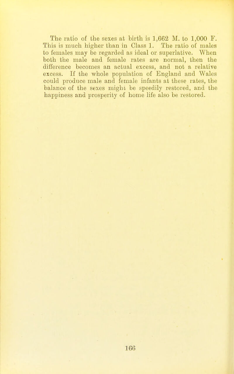 The ratio of the sexes at bkth is 1,662 M. to 1,000 F. This is much higher than in Class 1. The ratio of males to females may be regarded as ideal or superlative. When both the male and female rates are normal, then the difference becomes an actual excess, and not a relative excess. If the whole population of England and Wales could produce male and female infants at these rates, the balance of the sexes might be speedily restored, and the ha,ppiness and prosperity of home life also be restored.