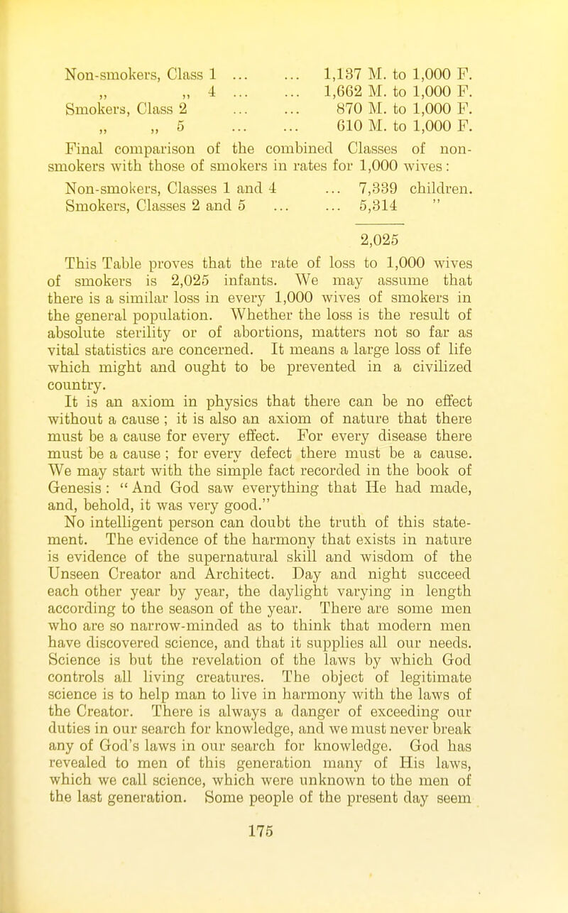 Non-smokers, Class 1 1,137 M. to 1,000 F. „ 4 1,662 M. to 1,000 F. Smokers, Class 2 870 M. to 1,000 F. „ 5 610 M. to 1,000 F. Final comparison of the combined Classes of non- smokers with those of smokers in rates for 1,000 wives: Non-smokers, Classes 1 and 4 ... 7,339 children. Smokers, Classes 2 and 5 ... ... 5,314  2,025 This Table proves that the rate of loss to 1,000 wives of smokers is 2,025 infants. We may assume that there is a similar loss in every 1,000 wives of smokers in the general population. Whether the loss is the result of absolute sterility or of abortions, matters not so far as vital statistics are concerned. It means a large loss of life which might and ought to be prevented in a civilized country. It is an axiom in physics that there can be no effect without a cause ; it is also an axiom of nature that there must be a cause for every effect. For every disease there must be a cause ; for every defect there must be a cause. We may start with the simple fact recorded in the book of Genesis :  And God saw everything that He had made, and, behold, it was very good. No intelligent person can doubt the truth of this state- ment. The evidence of the harmony that exists in nature is evidence of the supernatural skill and wisdom of the Unseen Creator and Architect. Day and night succeed each other year by year, the daylight varying in length according to the season of the year. There are some men who are so narrow-minded as to think that modern men have discovered science, and that it supplies all our needs. Science is but the revelation of the laws by which God controls all living creatures. The object of legitimate science is to help man to live in harmony with the laws of the Creator. There is always a danger of exceeding our duties in our search for knowledge, and we must never break any of God's laws in our search for knowledge. God has revealed to men of this generation many of His laws, which we call science, which were unknown to the men of the last generation. Some people of the present day seem