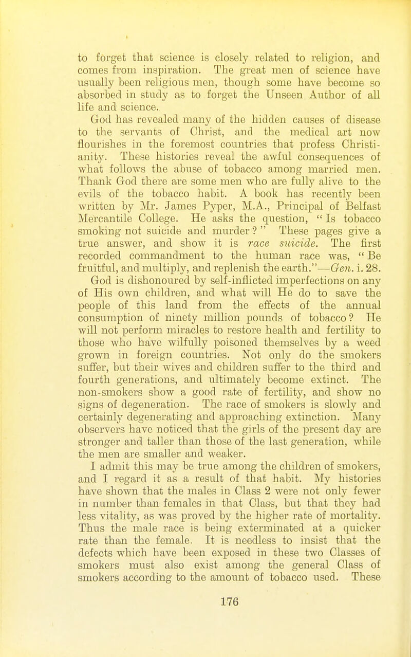 to forget that science is closely related to religion, and comes from inspiration. The great men of science have usually been religious men, though some have become so absorbed in study as to forget the Unseen Author of all life and science. God has revealed many of the hidden causes of disease to the servants of Christ, and the medical art now flourishes in the foremost countries that profess Christi- anity. These histories reveal the awful consequences of what follows the abuse of tobacco among married men. Thai:ik God there are some men who are fully alive to the evils of the tobacco habit. A book has recently been written by Mr. James Pyper, M.A., Principal of Belfast Mercantile College. He asks the question,  Is tobacco smoking not suicide and murder? These pages give a true answer, and show it is race suicide. The first recorded commandment to the human race was,  Be fruitful, and multiply, and replenish the earth.—Gen. i. 28. God is dishonoured by self-inflicted imperfections on any of His own children, and what will He do to save the people of this land from the effects of the annual consumption of ninety million pounds of tobacco ? He will not perform miracles to restore health and fertility to those who have wilfully poisoned themselves by a weed grown in foreign countries. Not only do the smokers suffer, but their wives and children sufifer to the third and fourth generations, and ultimately become extinct. The non-smokers show a good rate of fertility, and show no signs of degeneration. The race of smokers is slowly and certainly degenerating and approaching extinction. Many observers have noticed that the girls of the present day are stronger and taller than those of the last generation, while the men are smaller and Aveaker. I admit this may be true among the children of smokers, and I regard it as a result of that habit. My histories have shown that the males in Class 2 were not only fewer in number than females in that Class, but that they had less vitality, as was proved by the higher rate of mortality. Thus the male I'ace is being exterminated at a quicker rate than the female. It is needless to insist that the defects which have been exposed in these two Classes of smokers must also exist among the general Class of smokers according to the amount of tobacco used. These