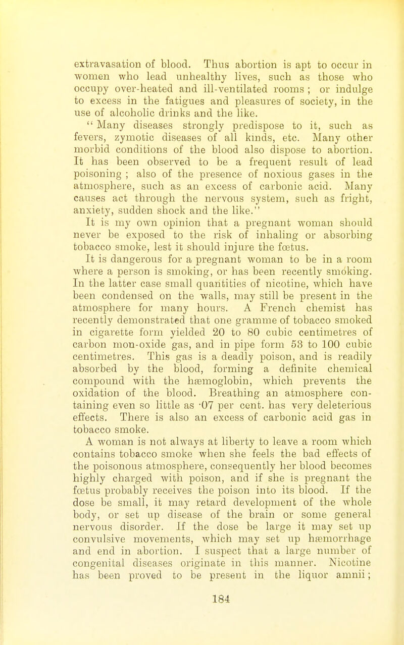 extravasation of blood. Thus abortion is apt to occur in women who lead unhealthy lives, such as those who occupy over-heated and ill-ventilated rooms ; or indulge to excess in the fatigues and pleasures of society, in the use of alcohohc drinks and the like.  Many diseases strongly predispose to it, such as fevers, zymotic diseases of all kmds, etc. Many other morbid conditions of the blood also dispose to abortion. It has been observed to be a frequent result of lead poisoning ; also of the presence of noxious gases in the atmosphere, such as an excess of carbonic acid. Many causes act through the nervous system, such as fright, anxiety, sudden shock and the like. It is my own opinion that a pregnant woman should never be exposed to the risk of inhaling or absorbing tobacco smoke, lest it should injure the foetus. It is dangerous for a pregnant woman to be in a room where a person is smoking, or has been recently smoking. In the latter case small quantities of nicotine, which have been condensed on the walls, may still be present in the atmosphere for many hours. A French chemist has recently demonstrated that one gramme of tobacco smoked in cigarette form yielded 20 to 80 cubic centimetres of carbon mon-oxide gas, and in pipe form 53 to 100 cubic centimetres. This gas is a deadly poison, and is readily absorbed by the blood, forming a definite chemical compound with the hjemoglobin, which prevents the oxidation of the blood. Breathing an atmosphere con- taining even so little as '07 per cent, has very deleterious effects. There is also an excess of carbonic acid gas in tobacco smoke. A woman is not always at liberty to leave a room which contains tobacco smoke when she feels the bad effects of the poisonous atmosphere, consequently her blood becomes highly charged with poison, and if she is pregnant the foetus probably receives the poison into its blood. If the dose be small, it may retard development of the whole body, or set up disease of the brain or some general nervous disorder. If the dose be large it may set up convulsive movements, which may set up hasmorrhage and end in abortion. I suspect that a large number of congenital diseases originate in this manner. Nicotine has been proved to be present in the liquor amnii;