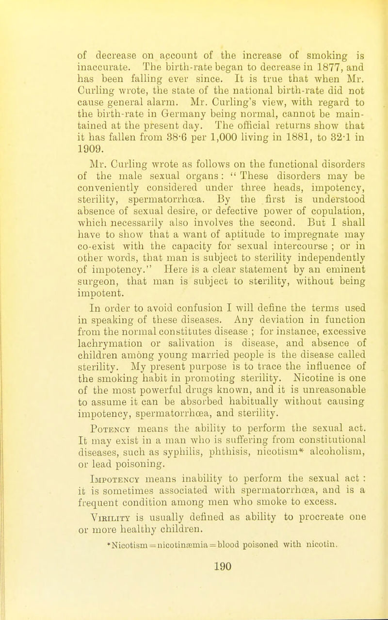 of decrease on account of the increase of smoking is inaccurate. The birth-rate began to decrease in 1877, and has been falling ever since. It is true that when Mr. Curling wrote, the state of the national birth-rate did not cause general alarm. Mr. Curling's view, with regard to the birth-rate in Germany being normal, cannot be main- tained at the present day. The official returns show that it has fallen from 38-6 per 1,000 living in 1881, to 32-1 in 1909. Mr. Curling wrote as follows on the functional disorders of the male sexual organs: These disorders may be conveniently considered under three heads, impotency, sterility, spermatorrhoea. By the first is understood absence of sexual desire, or defective power of copulation, which necessarily also involves the second. But I shall have to show that a want of aptitude to impregnate may co-exist with the capacity for sexual intercourse ; or in other words, that man is subject to sterility independently of impotency. Here is a clear statement by an eminent surgeon, that man is subject to sterility, without being impotent. In order to avoid confusion I Avill define the terms used in speaking of these diseases. Any deviation in function from the normal constitutes disease ; for instance, excessive lachrymation or salivation is disease, and absence of children among young married people is the disease called sterility. My present purpose is to trace the influence of the smoking habit in promoting sterility. Nicotine is one of the most powerful drugs known, and it is unreasonable to assume it can be absorbed habitually without causing impotency, spermatorrhoea, and sterility. Potency means the ability to perform the sexual act. It may exist in a man who is suflering from constitutional diseases, such as syphilis, phthisis, nicotism* alcoholism, or lead poisoning. Impotency means inability to perform the sexual act : it is sometimes associated with spermatorrhoea, and is a frequent condition among men who smoke to excess. Virility is usually defined as ability to procreate one or more healthy children. *Nicotism = nicotin£emia = blood poisoned with nicotin.