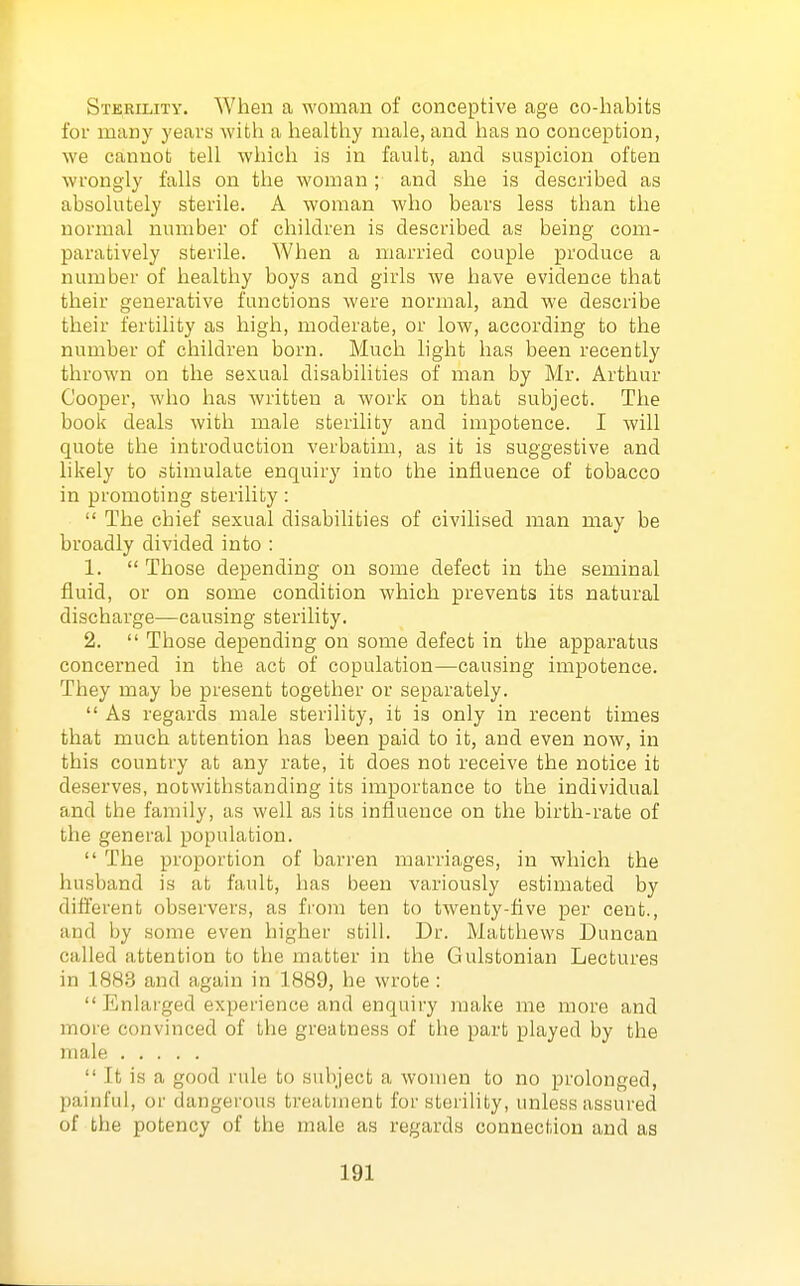 Sterility. When a woman of conceptive age co-habits for many years with a healthy male, and has no conception, we cannot tell which is in fault, and suspicion often wrongly falls on the woman; and she is described as absolutely sterile. A woman who bears less than the normal number of children is described as being com- paratively sterile. When a married couple produce a number of healthy boys and girls we have evidence that their generative functions were normal, and we describe their fertility as high, moderate, or low, according to the number of children born. Much light has been recently thrown on the sexual disabilities of man by Mr. Arthur Cooper, who has written a work on that subject. The book deals with male sterility and impotence. I will quote the introduction verbatim, as it is suggestive and likely to stimulate enquiry into the influence of tobacco in promoting sterility:  The chief sexual disabilities of civilised man may be broadly divided into : 1.  Those depending on some defect in the seminal fluid, or on some condition which prevents its natural discharge—causing sterility. 2.  Those depending on some defect in the apparatus concerned in the act of copulation—causing impotence. They may be present together or separately.  As regards male sterility, it is only in recent times that much attention has been paid to it, and even now, in this country at any rate, it does not receive the notice it deserves, notwithstanding its importance to the individual and the family, as well as its influence on the birth-rate of the general population.  The proportion of barren marriages, in which the husband is at fault, has been variously estimated by different observers, as from ten to twenty-five per cent., and by some even higher still. Dr. Matthews Duncan called attention to the matter in the Gulstonian Lectures in 1883 and again in 1889, he wrote :  Enlarged experience and enquiry make me more and more convinced of the greatness of the part played by the male  It is a good rule to subject a women to no prolonged, painful, 01' dangerous treatment for sterility, unless assured of the potency of the male as regards connection and as