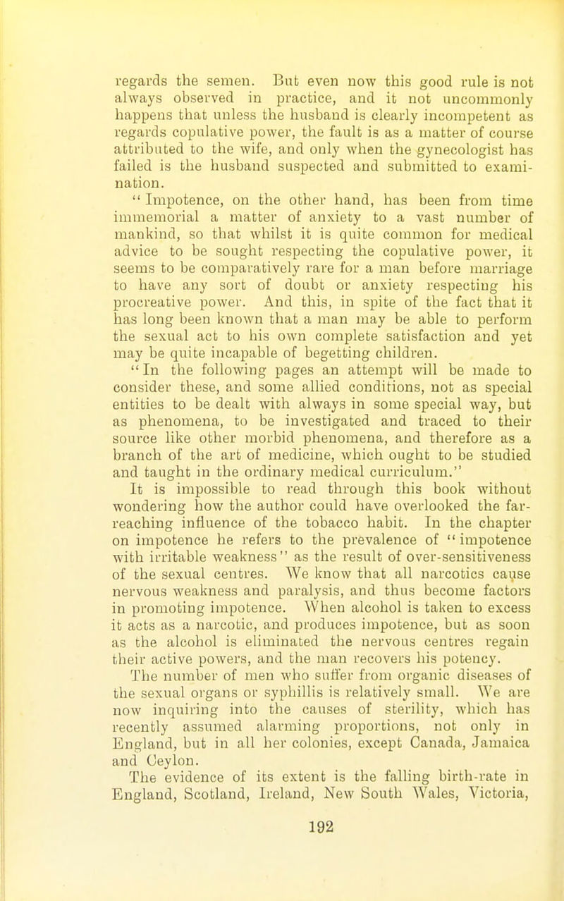 regards the semen. But even now this good rule is not always observed in practice, and it not uncommonly happens that unless the husband is clearly incompetent as regards copulative power, the fault is as a matter of course attributed to the wife, and only when the gynecologist has failed is the husband suspected and submitted to exami- nation. Impotence, on the other hand, has been from time immemorial a matter of anxiety to a vast number of mankind, so that whilst it is quite common for medical advice to be sought respecting the copulative power, it seems to be comparatively rare for a man before marriage to have any sort of doubt or anxiety respecting his procreative power. And this, in spite of the fact that it has long been known that a man may be able to perform the sexual act to his own complete satisfaction and yet may be quite incapable of begetting children. In the following pages an attempt will be made to consider these, and some allied conditions, not as special entities to be dealt with always in some special way, but as phenomena, to be investigated and traced to their source like other morbid phenomena, and therefoi'e as a branch of the art of medicine, which ought to be studied and taught in the ordinary medical curriculum. It is impossible to read through this book without wondering how the author could have overlooked the far- reaching influence of the tobacco habit. In the chapter on impotence he refers to the prevalence of impotence with irritable weakness as the result of over-sensitiveness of the sexual centres. We know that all narcotics cause nervous weakness and paralysis, and thus become factors in promoting impotence. When alcohol is taken to excess it acts as a narcotic, and produces impotence, but as soon as the alcohol is eliminated the nervous centres regain their active powers, and the man recovers his potency. The number of men who suffer from organic diseases of the sexual organs or syphillis is relatively small. We are now inquiring into the causes of sterihty, which has recently assumed alarming proportions, not only in England, but in all her colonies, except Canada, Jamaica and Ceylon. The evidence of its extent is the falling birth-rate in England, Scotland, Ireland, New South Wales, Victoria,
