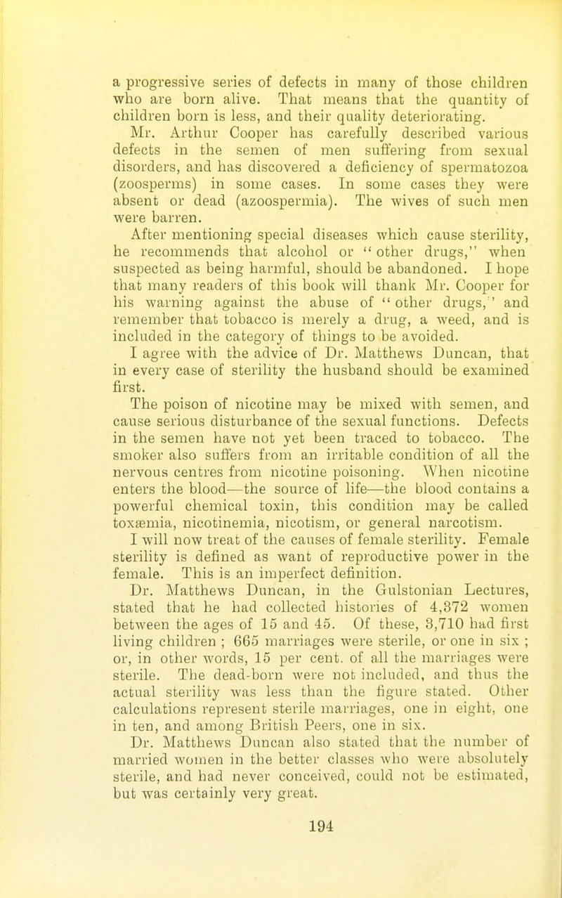 a progressive series of defects in many of those children who are born alive. That means that the quantity of children born is less, and their quahty deteriorating. Mr. Arthur Cooper has carefully described various defects in the semen of men suffering from sexual disorders, and has discovered a deficiency of spermatozoa (zoosperms) in some cases. In some cases they were absent or dead (azoospermia). The wives of such men were barren. After mentioning special diseases which cause sterility, he recommends that alcohol or other drugs, when suspected as being harmful, should be abandoned. I hope that many readers of this book will thank Mr. Cooper for his warning against the abuse of other drugs,' and remember that tobacco is merely a drug, a weed, and is included in the category of things to be avoided. I agree with the advice of Dr. Matthews Duncan, that in every case of sterility the husband should be examined first. The poison of nicotine may be mixed with semen, and cause serious disturbance of the sexual functions. Defects in the semen have not yet been traced to tobacco. The smoker also suffers from an irritable condition of all the nervous centres from nicotine poisoning. When nicotine enters the blood—the source of life—the blood contains a powerful chemical toxin, this condition may be called toxaemia, nicotinemia, nicotism, or general narcotism. I will now treat of the causes of female sterility. Female sterility is defined as want of reproductive power in the female. This is an imperfect definition. Dr. Matthews Duncan, in the Gulstonian Lectures, stated that he had collected histories of 4,372 women between the ages of 15 and 45. Of these, 3,710 had first living children ; 665 marriages were sterile, or one in six ; or, in other words, 15 per cent, of all the marriages were sterile. The dead-born were not included, and thus the actual sterility was less than the figure stated. Other calculations represent sterile marriages, one in eight, one in ten, and among British Peers, one in six. Dr. Matthews Duncan also stated that the number of married women in the better classes who were absolutely sterile, and had never conceived, could not be estimated, but was certainly very great.