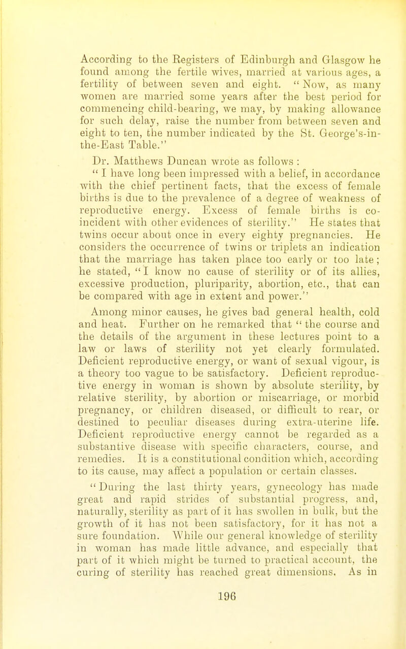 According to the Registers of Edinburgh and Glasgow he found among the fertile wives, married at various ages, a fertility of between seven and eight.  Now, as many women are married some years after the best period for commencing child-bearing, we may, by making allowance for such delay, raise the number from between seven and eight to ten, the number indicated by the St. George's-in- the-East Table. Dr. Matthews Duncan wrote as follows :  I have long been impressed with a behef, in accordance with the chief pertinent facts, that the excess of female births is due to the prevalence of a degree of weakness of reproductive energy. Excess of female births is co- incident with other evidences of sterility. He states that twins occur about once in every eighty pregnancies. He considers the occurrence of twins or triplets an indication that the marriage has taken place too early or too late; he stated,  I know no cause of sterility or of its allies, excessive production, pluriparity, abortion, etc., that can be compared with age in extent and power. Among minor causes, he gives bad general health, cold and heat. Further on he remarked that  the course and the details of the argument in these lectures point to a law or laws of sterility not yet clearly formulated. Deficient reproductive energy, or want of sexual vigour, is a theory too vague to be satisfactory. Deficient reproduc- tive energy in woman is shown by absolute sterility, by relative sterility, by abortion or miscarriage, or morbid pregnancy, or children diseased, or difficult to rear, or destined to peculiar diseases during extra-uterine life. Deficient reproductive energy cannot be regarded as a substantive disease with specific characters, course, and remedies. It is a constitutional condition which, according to its cause, may afiect a population or certain classes.  During the last thirty years, gynecology has made great and rapid strides of substantial progress, and, naturally, sterility as part of it has swollen in bulk, but the growth of it has not been satisfactory, for it has not a sure foundation. While our general knowledge of sterility in woman has made little advance, and especially that pai't of it which might be turned to practical account, the curing of sterility has reached great dimensions. As in