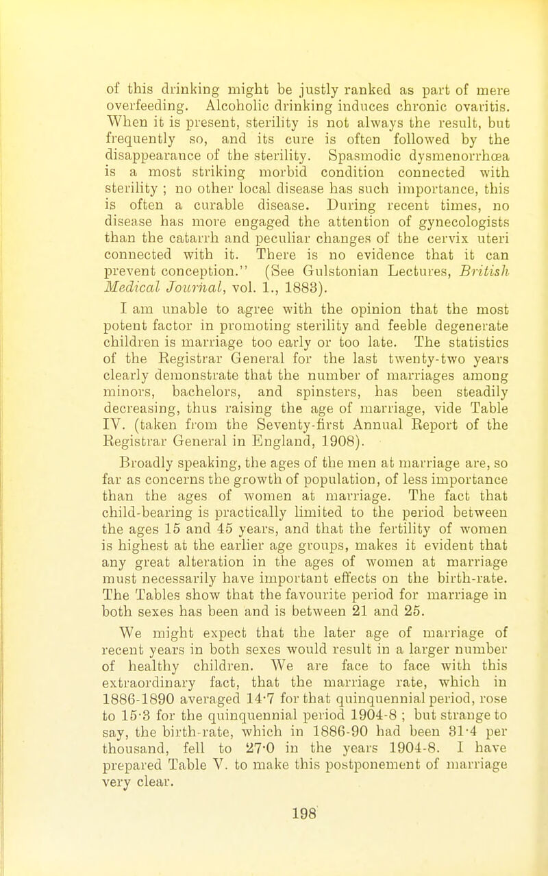 of this drinking might be justly ranked as part of mere overfeeding. Alcoholic drinking induces chronic ovaritis. When it is present, sterihty is not always the result, but frequently so, and its cure is often followed by the disappearance of the sterility. Spasmodic dysmenorrhoea is a most striking morbid condition connected with sterility ; no other local disease has such importance, this is often a curable disease. During recent times, no disease has more engaged the attention of gynecologists than the catarrh and peculiar changes of the cervix uteri connected with it. There is no evidence that it can prevent conception. (See Gulstonian Lectures, British Medical Journal,, vol. 1., 1883). I am unable to agree with the opinion that the most potent factor in promoting sterility and feeble degenerate children is marriage too early or too late. The statistics of the Registrar General for the last twenty-two years clearly demonstrate that the number of marriages among minors, bachelors, and spinsters, has been steadily decreasing, thus raising the age of marriage, vide Table IV. (taken from the Seventy-first Annual Report of the Registrar General in England, 1908). Broadly speaking, the ages of the men at marriage are, so far as concerns the growth of population, of less importance than the ages of women at marriage. The fact that child-bearing is practically limited to the period between the ages 15 and 45 years, and that the fertility of women is highest at the earlier age groups, makes it evident that any great alteration in the ages of women at marriage must necessarily have important effects on the birth-rate. The Tables show that the favourite period for marriage in both sexes has been and is between 21 and 25. We might expect that the later age of marriage of recent years in both sexes would result in a larger number of healthy children. We are face to face with this extraordinary fact, that the marriage rate, which in 1886-1890 averaged 14-7 for that quinquennial period, rose to 15-3 for the quinquennial period 1904-8 ; but strange to say, the birth-rate, which in 1886-90 had been 81-4 per thousand, fell to 27-0 in the years 1904-8. I have prepared Table V. to make this postponement of nuirriage very clear.