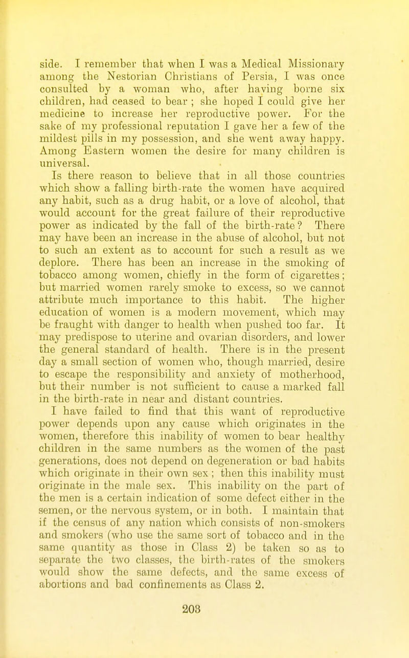 side. I remember that when I was a Medical Missionary among the Nestorian Christians of Persia, I was once consulted by a woman who, after having borne six children, had ceased to bear ; she hoped I could give her medicine to increase her reproductive power. For the sake of my professional reputation I gave her a few of the mildest pills in my possession, and she went away happy. Among Eastern women the desire for many children is universal. Is there reason to believe that in all those countries which show a falling birth-rate the women have acquired any habit, such as a drug habit, or a love of alcohol, that would account for the great failure of their reproductive power as indicated by the fall of the birth-rate ? There may have been an increase in the abuse of alcohol, but not to such an extent as to account for such a result as we deplore. There has been an increase in the smoking of tobacco among women, chiefly in the form of cigarettes; but married women rarely smoke to excess, so we cannot attribute much importance to this habit. The higher education of women is a modern movement, which may be fraught with danger to health when pushed too far. It may predispose to uterine and ovarian disorders, and lower the general standard of health. There is in the present day a small section of women who, though married, desire to escape the responsibility and anxiety of motherhood, but their number is not sufficient to cause a marked fall in the birth-rate in near and distant countries. I have failed to find that this want of reproductive power depends upon any cause which originates in the women, therefore this inability of women to bear healthy children in the same numbers as the women of the past generations, does not depend on degeneration or bad habits which originate in their own sex; then this inability must originate in the male sex. This inability on the part of the men is a certain indication of some defect either in the semen, or the nervous system, or in both. I maintain that if the census of any nation which consists of non-smokers and smokers (who use the same sort of tobacco and in the same quantity as those in Class 2) be taken so as to separate the two classes, the birth-rates of the smokers would show the same defects, and the same excess of abortions and bad confinements as Class 2. 208