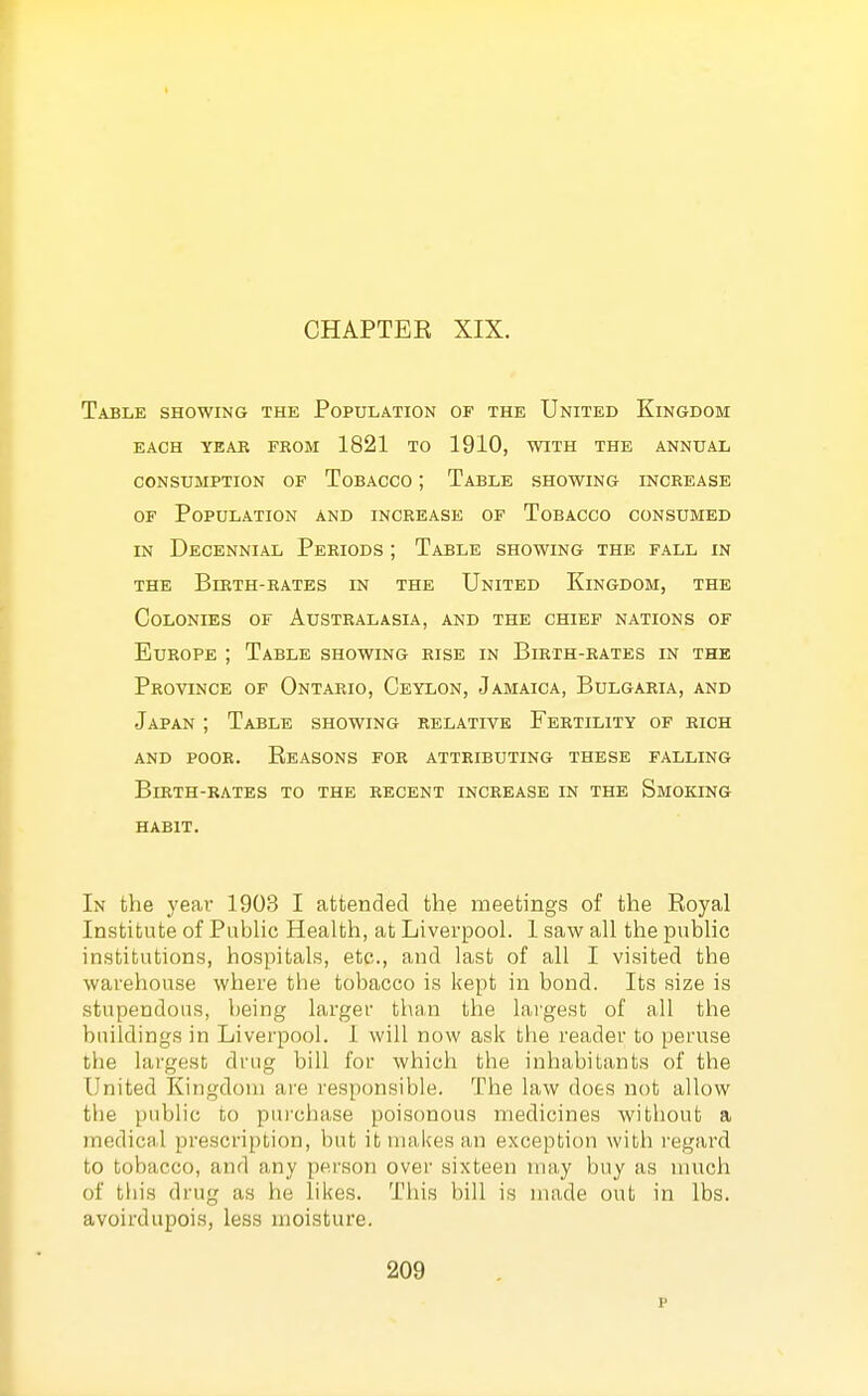 CHAPTER XIX. Table showing the Population of the United Kingdom each year from 1821 to 1910, with the annual CONSUMPTION OF ToBACCO ; TaBLE SHOWING INCREASE OF Population and increase of Tobacco consumed IN Decennial Periods ; Table showing the fall in THE Birth-rates in the United Kingdom, the Colonies of Australasia, and the chief nations of Europe ; Table showing rise in Birth-rates in the Province of Ontario, Ceylon, Jamaica, Bulgaria, and Japan ; Table showing relative Fertility of rich and poor. Eeasons for attributing these falling Birth-rates to the recent increase in the Smoking HABIT. In the yeai- 1903 I attended the meetings of the Royal Institute of Public Health, at Liverpool. 1 saw all the public institutions, hospitals, etc., and last of all I visited the warehouse where the tobacco is kept in bond. Its size is stupendous, being larger than the laigest of all the buildings in Liverpool. I will now ask the reader to peruse the largest drug bill for which the inhabitants of the United Kingdom are responsible. The law does not allow the public to purchase poisonous medicines without a medical prescription, but it makes an exception with regard to tobacco, and any pei'son over sixteen may buy as much of this drug as he likes. This bill is made out in lbs. avoirdupois, less moisture.