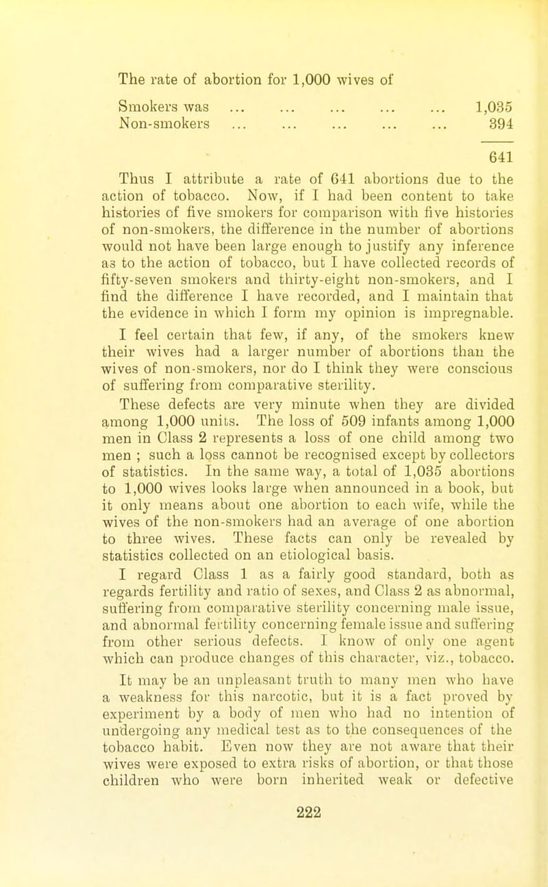 The rate of abortion for 1,000 wives of Smokers was ... ... ... ... ... 1,035 Non-smokers ... ... ... ... ... 394 641 Thus I attribute a rate of 641 abortions due to the action of tobacco. Now, if I had been content to take histories of five smokers for comparison with five histories of non-smokers, the difference in the number of abortions would not have been large enough to justify any inference as to the action of tobacco, but I have collected records of fifty-seven smokers and thirty-eight non-smokers, and I find the difference I have recorded, and I maintain that the evidence in which I form my opinion is impregnable. I feel certain that few, if any, of the smokers knew their wives had a larger number of abortions than the wives of non-smokers, nor do I think they were conscious of suffering from comparative sterility. These defects are very minute when they are divided among 1,000 units. The loss of 509 infants among 1,000 men in Class 2 represents a loss of one child among two men ; such a loss cannot be recognised except by collectors of statistics. In the same way, a total of 1,035 abortions to 1,000 wives looks large when announced in a book, but it only means about one abortion to each wife, while the wives of the non-smokers had an average of one abortion to three wives. These facts can only be revealed by statistics collected on an etiological basis. I regard Class 1 as a fairly good standard, both as regai'ds fertility and ratio of sexes, and Class 2 as abnormal, suffering from comparative sterility concerning male issue, and abnormal fei tihty concerning female issue and suffering from other serious defects. I know of only one agent which can produce changes of this character, viz., tobacco. It may be an unpleasant truth to many men who have a weakness for this narcotic, but it is a fact proved by experiment by a body of men who had no intention of undergoing any medical test as to the consequences of the tobacco habit. Even now they are not aware that their wives were exposed to extra risks of abortion, or that those children who were born inherited weak or defective