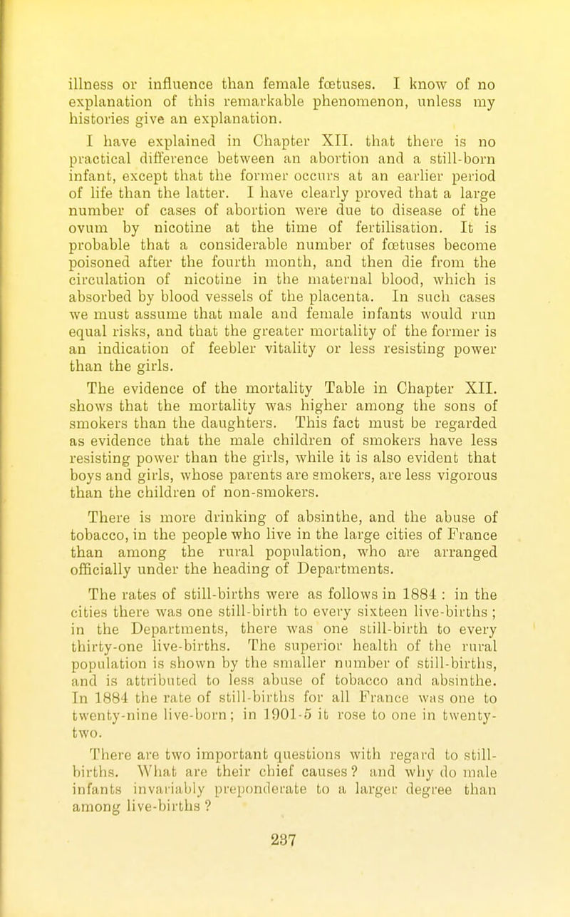 illness or influence than female foetuses. I know of no explanation of this remarkable phenomenon, unless my histories give an explanation. I have explained in Chapter XII. that there is no practical difference between an abortion and a still-born infant, except that the former occurs at an earlier period of life than the latter. I have clearly proved that a large number of cases of abortion were due to disease of the ovum by nicotine at the time of fertilisation. It is probable that a considerable number of foetuses become poisoned after the fourth month, and then die from the circulation of nicotine in the maternal blood, which is absorbed by blood vessels of the placenta. In such cases we must assume that male and female infants would run equal risks, and that the greater mortality of the former is an indication of feebler vitality or less resisting power than the girls. The evidence of the mortality Table in Chapter XII. shows that the mortality was higher among the sons of smokers than the daughters. This fact must be regarded as evidence that the male children of smokers have less resisting power than the girls, while it is also evident that boys and girls, whose parents are smokers, are less vigorous than the children of non-smokers. There is more drinking of absinthe, and the abuse of tobacco, in the people who live in the large cities of France than among the rural population, who are arranged officially under the heading of Departments. The rates of still-births were as follows in 1884 : in the cities there was one still-birth to every sixteen live-births ; in the Departments, there was one sLill-birth to every thirty-one live-births. The superior health of tlie rural population is shown by the smaller number of still-births, and is attributed to less abuse of tobacco and absinthe. In 1884 the rate of still-births for all France was one to twenty-nine live-born; in 1901-5 it rose to one in twenty- two. There are two important questions with regard to still- births. Wliat are their chief causes ? and why do male infants invariably preponderate to a larger degree than among live-births ?