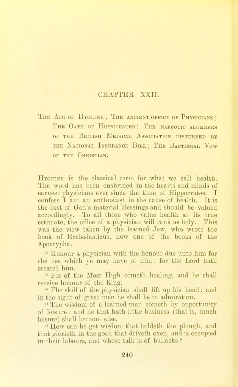 CHAPTER XXII. The Aim of Hygiene ; The ancient office of Physicians ; The Oath of Hippocrates : The narcotic slusibers OF the British Medical Association disturbed by the National Insurance Bill ; The Baptismal Vow of the Christian. Hygiene is the classical term for what we call health. The word has been enshrined in the hearts and minds of earnest physicians ever since the time of Hippocrates. I confess I am an enthusiast in the cause of health. It is the best of God's material blessings and should be valued accordingly. To all those who value health at its true estimate, the office of a physician will rank as holy. This was the view taken by the learned Jew, who wrote the book of Ecclesiasticus, now one of the books of the Apocrypha.  Honour a physician with the honour due unto him for the use which ye may have of him : for the Lord hath created him.  For of the Most High cometh healing, and he shall receive honour of the King.  The skill of the physician shall lift up his head: and in the sight of great men he shall be in admiration.  The wisdom of a learned man cometh by opportunity of leisure: and he that hath little business (that is, much leisure) shall become wise.  How can he get wisdom that holdeth the plough, and that glorieth in the goad that driveth oxen, and is occupied in their labours, and whose talk is of bullocks'?