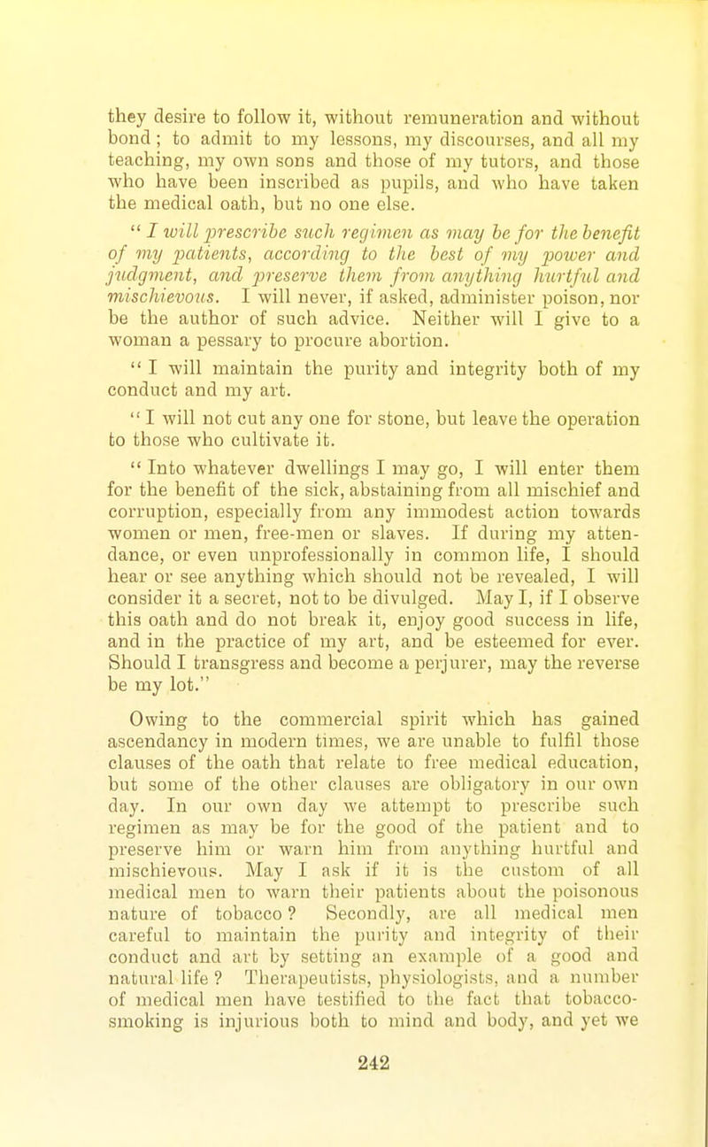 they desire to follow it, without remuneration and without bond; to admit to my lessons, my discourses, and all my teaching, my own sons and those of my tutors, and those who have been inscribed as pupils, and who have taken the medical oath, but no one else.  I will lorescrihe such regimen as may be for the benefit of my patients, according to the best of my power and judgment, and 2]reserve them from anything hurtf^il and mischievous. I will never, if asked, administer poison, nor be the author of such advice. Neither will I give to a woman a pessary to procm'e abortion.  I will maintain the purity and integrity both of my conduct and my art.  I will not cut any one for stone, but leave the operation to those who cultivate it.  Into whatever dwellings I may go, I will enter them for the benefit of the sick, abstaining from all mischief and corruption, especially from any immodest action towards women or men, free-men or slaves. If during my atten- dance, or even unprofessionally in common life, I should hear or see anything which should not be revealed, I will consider it a secret, not to be divulged. May I, if I observe this oath and do not break it, enjoy good success in life, and in the practice of my art, and be esteemed for ever. Should I transgress and become a perjurer, may the reverse be my lot. Owing to the commercial spirit which has gained ascendancy in modern times, we are unable to fulfil those clauses of the oath that relate to free medical education, but some of the other clauses are obligatory in our own day. In our own day we attempt to prescribe such regimen as may be for the good of the patient and to preserve him or warn him from anything hurtfal and mischievous. May I ask if it is the custom of all medical men to warn their patients about the poisonous nature of tobacco ? Secondly, are all medical men careful to maintain the purity and integrity of their conduct and art by setting an example of a good and natural life ? Therapeutists, physiologists, and a number of medical men have testified to the fact that tobacco- smoking is injurious both to mind and body, and yet we