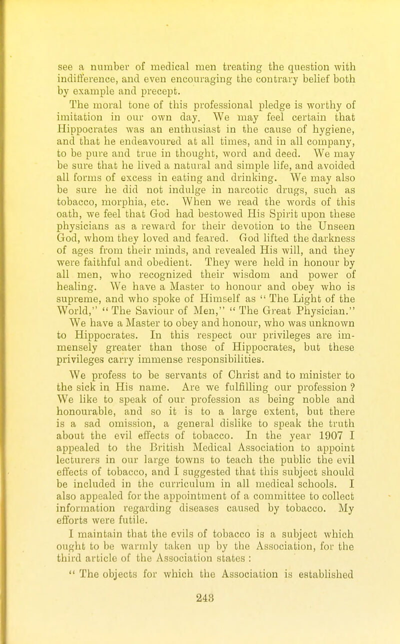 see a number of medical men treating the question with indifference, and even encouraging the contrary belief both by example and precept. The moral tone of this professional pledge is worthy of imitation in our own day. We may feel certain that Hippocrates was an enthusiast in the cause of hygiene, and that he endeavoured at all times, and in all company, to be pure and true in thought, word and deed. We may be sure that he lived a natural and simple life, and avoided all forms of excess in eating and drinking. We may also be sure he did not indulge in narcotic drugs, such as tobacco, morphia, etc. When we read the words of this oath, we feel that God had bestowed His Spirit upon these physicians as a reward for their devotion to the Unseen God, whom they loved and feared. God lifted the darkness of ages from their minds, and revealed His will, and they were faithful and obedient. They were held in honour by all men, who recognized their wisdom and power of healing. We have a Master to honour and obey who is supreme, and who spoke of Himself as  The Light of the World,  The Saviour of Men,  The Gi'eat Physician. We have a Master to obey and honour, who was unknown to Hippocrates. In this respect our privileges are im- mensely greater than those of Hippocrates, but these privileges carry immense responsibilities. We profess to be servants of Christ and to minister to the sick in His name. Are we fulfilling our profession ? We like to speak of our profession as being noble and honourable, and so it is to a large extent, but there is a sad omission, a general dislike to speak the truth about the evil effects of tobacco. In the year 1907 I appealed to the British Medical Association to appoint lecturers in our large towns to teach the public the evil effects of tobacco, and I suggested that this subject should be included in the curriculum in all medical schools. I also appealed for the appointment of a committee to collect information regarding diseases caused by tobacco. My efforts were futile. I maintain that the evils of tobacco is a subject which ought to be warmly taken up by the Association, for the third article of the Association states :  The objects for which the Association is established