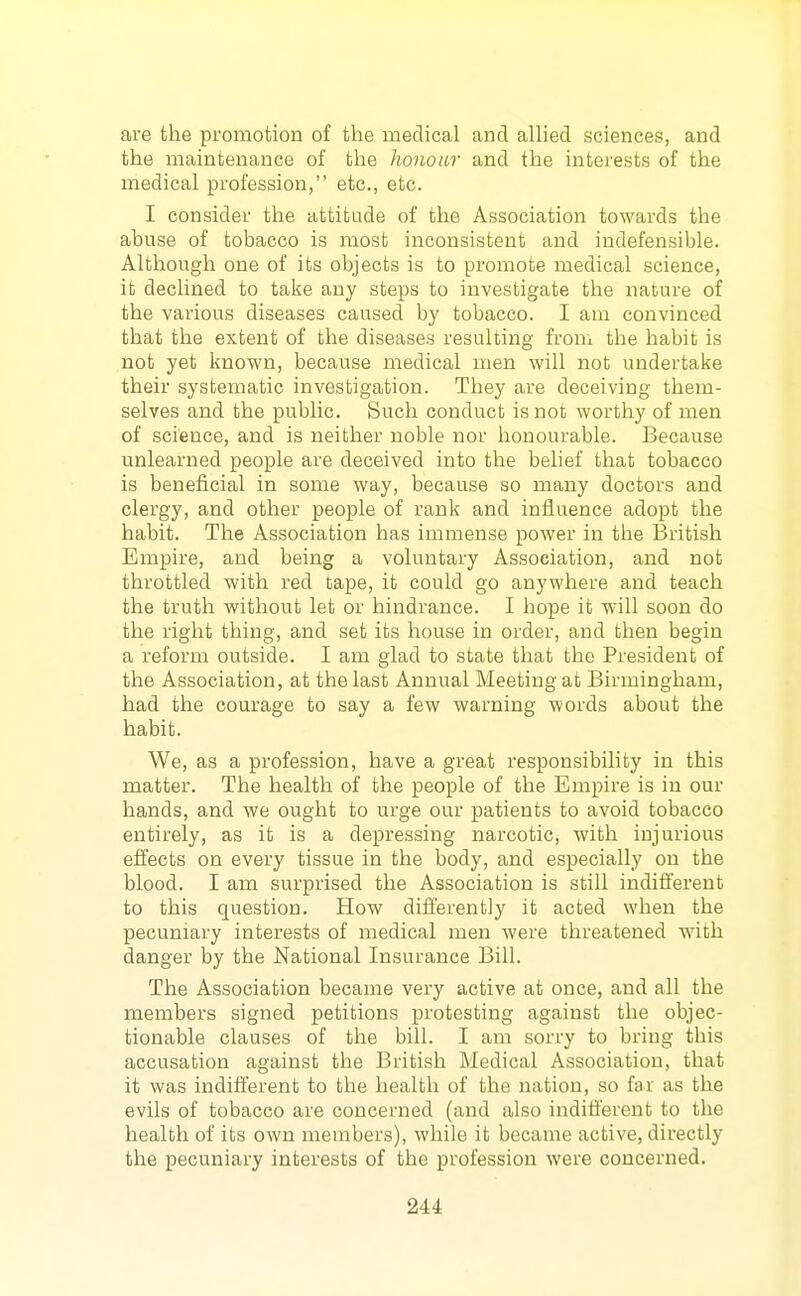 are the promotion of the medical and allied sciences, and the maintenance of the honour and the interests of the medical profession, etc., etc. I consider the attitude of the Association towards the abuse of tobacco is most inconsistent and indefensible. Although one of its objects is to promote medical science, it declined to take any steps to investigate the nature of the various diseases caused by tobacco. I am convinced that the extent of the diseases resulting from the habit is not yet known, because medical men will not undertake their systematic investigation. They are deceiving them- selves and the public. Such conduct is not worthy of men of science, and is neither noble nor honourable. Because unlearned people are deceived into the belief that tobacco is beneficial in some way, because so many doctors and clergy, and other people of rank and influence adopt the habit. The Association has immense power in the British Empire, and being a voluntary Association, and not throttled with red tape, it could go anywhere and teach the truth without let or hindrance. I hope it will soon do the right thing, and set its house in order, and then begin a reform outside. I am glad to state that the President of the Association, at the last Annual Meeting at Birmingham, had the courage to say a few warning words about the habit. We, as a profession, have a great responsibility in this matter. The health of the people of the Empire is in our hands, and we ought to urge our patients to avoid tobacco entirely, as it is a depressing narcotic, with injurious effects on every tissue in the body, and especially on the blood. I am surprised the Association is still indifferent to this question. How differently it acted when the pecuniary interests of medical men were threatened with danger by the National Insurance Bill. The Association became very active at once, and all the members signed petitions protesting against the objec- tionable clauses of the bill. I am sorry to bring this accusation against the British Medical Association, that it was indifferent to the health of the nation, so far as the evils of tobacco are concerned (and also indifferent to the health of its own members), while it became active, directly the pecuniary interests of the profession were concerned.