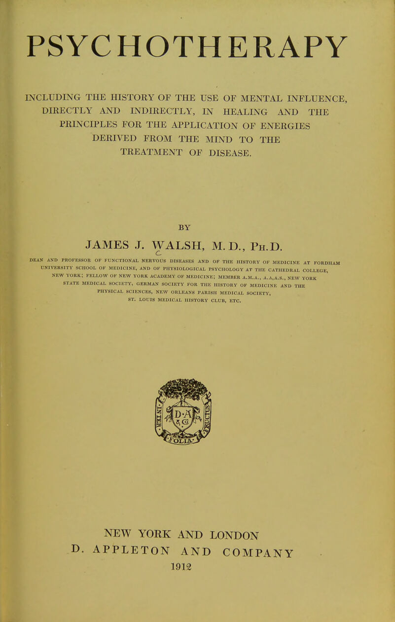 INCLUDING THE HISTORY OF THE USE OF MENTAL INFLUENCE, DIRECTLY AND INDIRECTLY, IN HEALING AND THE PRINCIPLES FOR THE APPLICATION OF ENERGIES DERIVED FROM THE MIND TO THE TREATMENT OF DISEASE. BY JAMES J. WALSH, M.D., Ph.D. DEAN AND PROFESSOR OF FUNCTIONAL NERVOUS DISEASES AND OF THE HISTORY OF MEDICINE UNIVERSITY SCHOOL OF MEDICINE, AND OF PHYSIOLOGICAL PSYCHOLOGY AT THE CATHEDRAL NEW YORK; FELLOW OF NEW YORK ACADEMY OF MEDICINE; MEMBER A.M.A., A.A,A.S., NEW STATE MEDICAL SOCIETY, GERMAN SOCIETY FOR THE HISTORY OF MEDICINE AND TH PHYSICAL SCIENCES, NEW ORLEANS PARISH MEDICAL SOCIETY, ST. LOUIS MEDICAL HISTORY CLUB, ETC. D. NEW YORK AND LONDON APPLETON AND COMPANY 1912