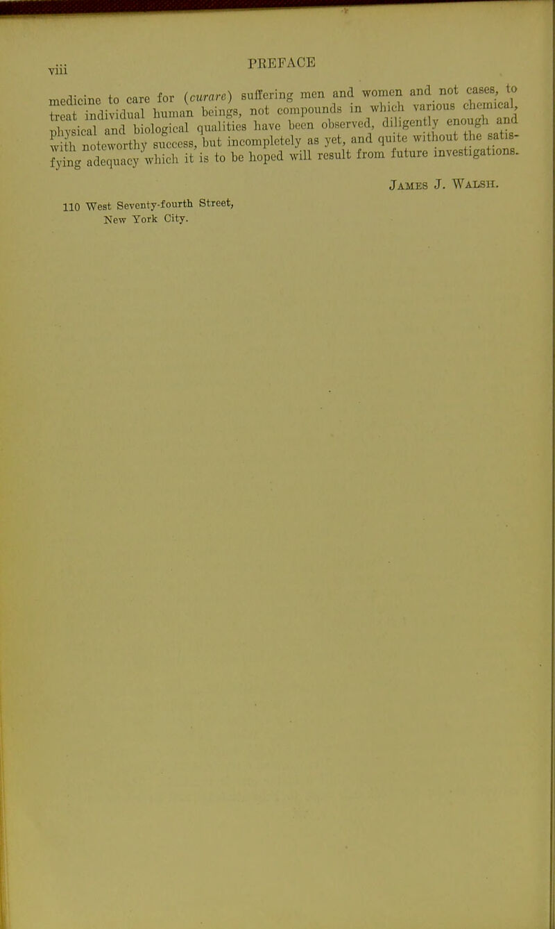 medicine to care for (curare) suffering men and women and not cases, to Sea ndividual human beings, not compounds in whicli various chemical nhv ieal ^nd Lological qualiUes have been observed, diligently enough and Sh noteworthy success, but incompletely as yet, and qu te without he satis- r;^g adequacy^which it'is to be hoped will result from future investigations. James J. Walsh. 110 West Seventy-fourth Street, New York City.