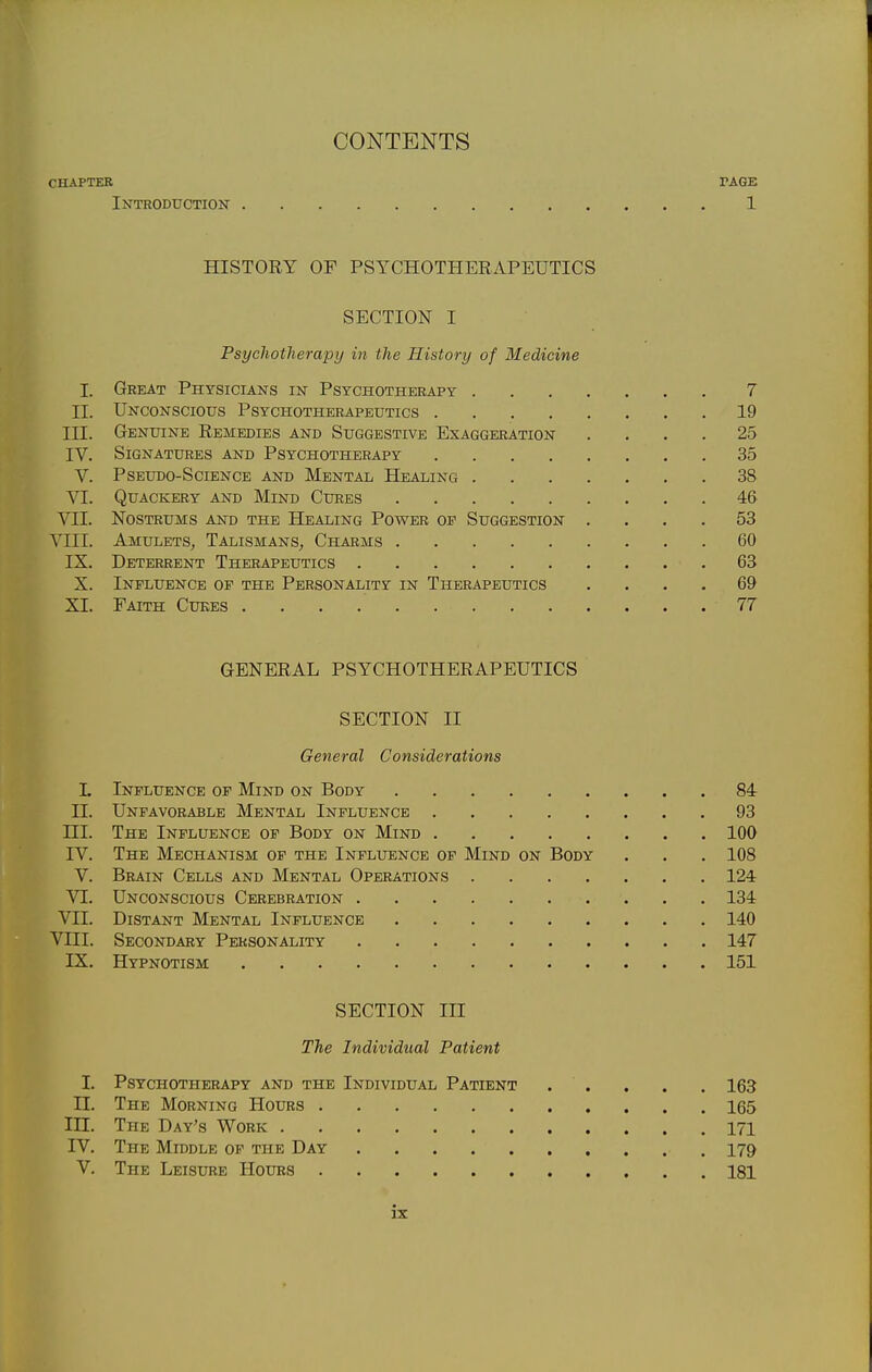 CONTENTS CHAPTER PAGE Introduction 1 HISTORY OF PSYCHOTHERAPEUTICS SECTION I Psychotherapy in the History of Medicine I. Great Physicians in Psychotherapy 7 II. Unconscious Psychotherapeutics 19 in. Genuine Remedies and Suggestive Exaggeration .... 25 IV. Signatures and Psychotherapy 35 V. Pseudo-Science and Mental Healing 38 VI. Quackery and Mind Cures 46 VII. Nostrums and the Healing Power of Suggestion .... 53 VIII. Amulets, Talismans, Charms 60 IX. Deterrent Therapeutics 63 X. Influence of the Personality in Therapeutics .... 69 XI. Faith Cukes 77 GENERAL PSYCHOTHERAPEUTICS SECTION II General Considerations L Influence of Mind on Body 84 II. Unfavorable Mental Influence 93 ni. The Influence of Body on Mind 100 IV. The Mechanism of the Influence of Mind on Body . . . 108 V. Brain Cells and Mental Operations 124 VI. Unconscious Cerebration 134 VII. Distant Mental Influence 140 Vni. Secondary Personality 147 IX. Hypnotism 151 SECTION III The Individual Patient I. Psychotherapy and the Individual Patient . . . . . 163 II. The Morning Hours 165 in. The Day's Work 171 IV. The Middle of the Day 179 V. The Leisure Hours 181
